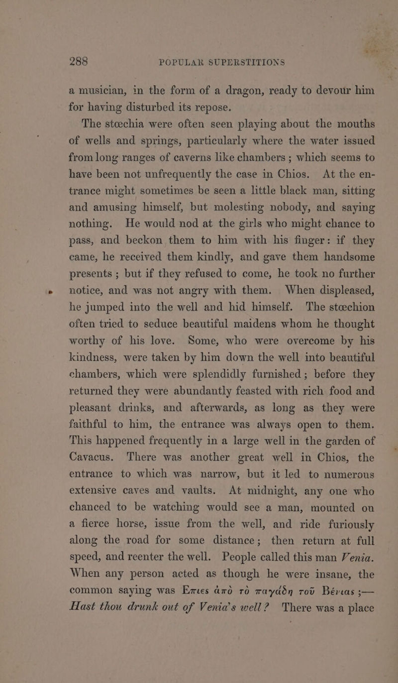a musician, in the form of a dragon, ready to devour him for having disturbed its repose. The stceechia were often seen playing about the mouths of wells and springs, particularly where the water issued from long ranges of caverns like chambers ; which seems to have been not unfrequently the case in Chios. At the en- trance might sometimes be seen a little black man, sitting and amusing himself, but molesting nobody, and saying nothing. He would nod at the girls who might chance to pass, and beckon them to him with his finger: if they came, he received them kindly, and gave them handsome presents ; but if they refused to come, he took no further notice, and was not angry with them. When displeased, he jumped into the well and hid himself. The steechion often tried to seduce beautiful maidens whom he thought worthy of his love. Some, who were overcome by his kindness, were taken by him down the well into beautiful chambers, which were splendidly furnished; before they returned they were abundantly feasted with rich food and pleasant drinks, and afterwards, as long as they were faithful to him, the entrance was always open to them. This happened frequently in a large well in the garden of Cavacus. There was another great well in Chios, the entrance to which was narrow, but it led to numerous extensive caves and vaults. At midnight, any one who chanced to be watching would see a man, mounted on a fierce horse, issue from the well, and ride furiously along the road for some distance; then return at full speed, and reenter the well. People called this man Venia. When any person acted as though he were insane, the common saying was Emes a70 ro tayddn rot Béreas ;— Hast thou drunk out of Venia’s well? There was a place