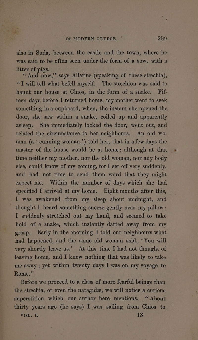 also in Suda, between the castle and the town, where he was said to be often seen under the form of a sow, with a litter of pigs. «And now,” says Allatius (speaking of these stcechia), ‘*T will tell what befell myself. The stcechion was said to haunt our house at Chios, in the form of a snake. Fif- teen days before I returned home, my mother went to seek something ina cupboard, when, the instant she opened the door, she saw within a snake, coiled up and apparently asleep. She immediately locked the door, went out, and related the circumstance to her neighbours. An old wo- man (a ‘ cunning woman,’) told her, that in afew days the master of the house would be at home; although at that time neither my mother, nor the old woman, nor any body else, could know of my coming, for I set off very suddenly, and had not time to send them word that they might expect me. Within the number of days which she had specified I arrived at my home. Eight months after this, I was awakened from my sleep about midnight, and thought I heard something sneeze gently near my pillow ; I suddenly stretched out my hand, and seemed to take hold of a snake, which instantly darted away from my grasp. Early in the morning I told our neighbours what had happened, and the same old woman said, ‘You will very shortly leave us.’ At this time I had not thought of leaving home, and I knew nothing that was likely to take me away ; yet within twenty days I was on my voyage to Rome.” Before we proceed to a class of more fearful beings than the stoechia, or even the naragidee, we will notice a curious superstition which our author here mentions. ‘About thirty years ago (he says) I was sailing from Chios to VOL. I. 13