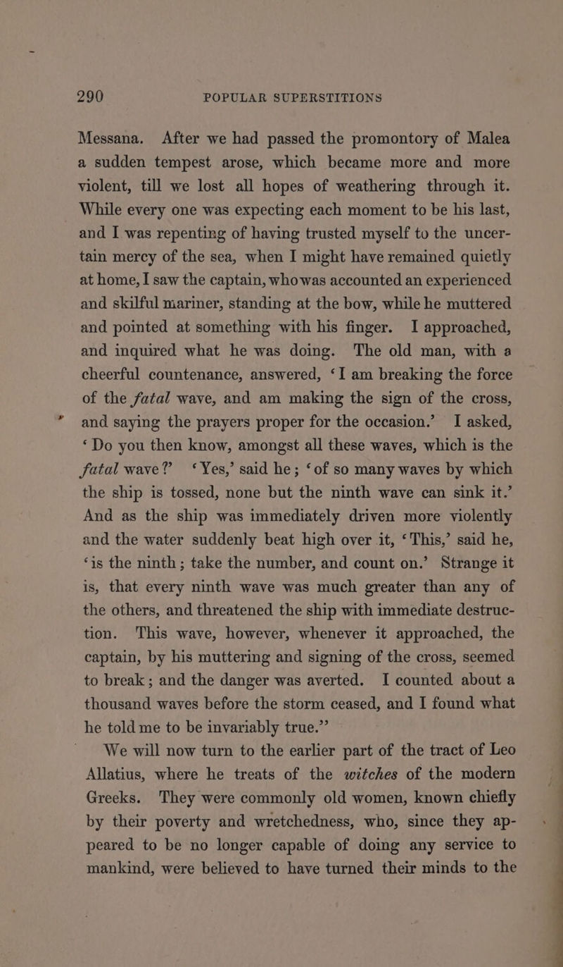 Messana. After we had passed the promontory of Malea a sudden tempest arose, which became more and more violent, till we lost all hopes of weathering through it. While every one was expecting each moment to be his last, and I was repenting of having trusted myself to the uncer- tain mercy of the sea, when I might have remained quietly at home, I saw the captain, whowas accounted an experienced and skilful mariner, standing at the bow, while he muttered and pointed at something with his finger. I approached, and inquired what he was doing. The old man, with a cheerful countenance, answered, ‘I am breaking the force of the fatal wave, and am making the sign of the cross, and saying the prayers proper for the occasion.’ I asked, ‘Do you then know, amongst all these waves, which is the fatal wave? ‘Yes,’ said he; ‘of so many waves by which the ship is tossed, none but the ninth wave can sink it.’ And as the ship was immediately driven more violently and the water suddenly beat high over it, ‘This,’ said he, ‘is the ninth; take the number, and count on.’ Strange it is, that every ninth wave was much greater than any of the others, and threatened the ship with immediate destruc- tion. This wave, however, whenever it approached, the captain, by his muttering and signing of the cross, seemed to break ; and the danger was averted. I counted about a thousand waves before the storm ceased, and I found what he told me to be invariably true.” We will now turn to the earlier part of the tract of Leo Allatius, where he treats of the witches of the modern Greeks. They were commonly old women, known chiefly by their poverty and wretchedness, who, since they ap- peared to be no longer capable of doing any service to mankind, were believed to have turned their minds to the