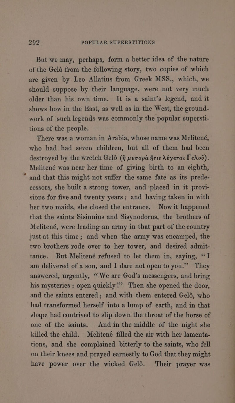 But we may, perhaps, form a better idea of the nature of the Gelé from the following story, two copies of which are given by Leo Allatius from Greek MSS., which, we should suppose by their language, were not very much older than his own time. It is a saint’s legend, and it shows how in the East, as well as in the West, the ground- work of such legends was commonly the popular supersti- tions of the people. There was a woman in Arabia, whose name was Melitené, who had had seven children, but all of them had been destroyed by the wretch Geld (i pucapa firts Néyerar Tedod). Melitené was near her time of giving birth to an eighth, ” and that this might not suffer the same fate as its prede- cessors, she built a strong tower, and placed in it provi- sions for five and twenty years; and having taken in with her two maids, she closed the entrance. Now it happened that the saints Sisinnius and Sisynodorus, the brothers of Melitené, were leading an army in that part of the country just at this time; and when the army was encamped, the two brothers rode over to her tower, and desired admit- tance. But Melitené refused to let them in, saying, “I am delivered of a son, and I dare not open to you.” They answered, urgently, ‘‘ We are God’s messengers, and bring his mysteries : open quickly!’ Then she opened the door, and the saints entered; and with them entered Gelé, who had transformed herself into a lump of earth, and in that shape had contrived to slip down the throat of the horse of one of the saints. And in the middle of the night she killed the child. Melitené filled the air with her lamenta- tions, and she complained bitterly to the saints, who fell on their knees and prayed earnestly to God that they might have power over the wicked Geld. Their prayer was