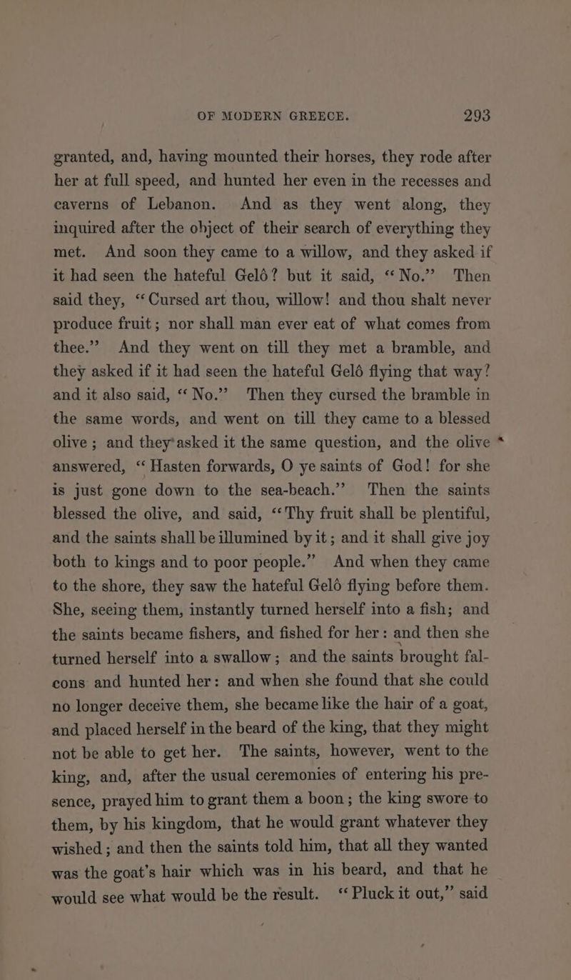 granted, and, having mounted their horses, they rode after her at full speed, and hunted her even in the recesses and caverns of Lebanon. And as they went along, they inquired after the ohject of their search of everything they met. And soon they came to a willow, and they asked if it had seen the hateful Geld? but it said, “No.’”? Then said they, ‘‘ Cursed art thou, willow! and thou shalt never produce fruit; nor shall man ever eat of what comes from thee.” And they went on till they met a bramble, and they asked if it had seen the hateful Geld flying that way? and it also said, ‘“‘ No.’ Then they cursed the bramble in the same words, and went on till they came to a blessed olive ; and they’asked it the same question, and the olive answered, ‘“ Hasten forwards, O ye saints of God! for she is just gone down to the sea-beach.”’ Then the saints blessed the olive, and said, ‘‘ Thy fruit shall be plentiful, and the saints shall be illumined by it; and it shall give joy both to kings and to poor people.” And when they came to the shore, they saw the hateful Gelo flying before them. She, seeing them, instantly turned herself into a fish; and the saints became fishers, and fished for her: and then she turned herself into a swallow; and the saints brought fal- cons and hunted her: and when she found that she could no longer deceive them, she became like the hair of a goat, and placed herself in the beard of the king, that they might not be able to get her. The saints, however, went to the king, and, after the usual ceremonies of entering his pre- sence, prayed him to grant them a boon; the king swore to them, by his kingdom, that he would grant whatever they wished ; and then the saints told him, that all they wanted was the goat’s hair which was in his beard, and that he would see what would be the result. ‘Pluck it out,” said *