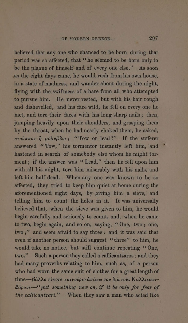 believed that any one who chanced to be born during that period was so affected, that ‘‘he seemed to be born only to be the plague of himself and of every one else.” As soon .as the eight days came, he would rush from his own house, in a state of madness, and wander about during the night, flying with the swiftness of a hare from all who attempted to pursue him. He never rested, but with his hair rough and dishevelled, and his face wild, he fell on every one he met, and tore their faces with his long sharp nails; then, jumping heavily upon their shoulders, and grasping them by the throat, when he had nearly choked them, he asked, orourros 7) podueos; “Tow or lead?” If the sufferer answered ‘‘ Tow,” his tormentor instantly left him, and hastened in search of somebody else whom he might tor- ment; if the answer was “Lead,” then he fell upon him with all his might, tore him miserably with his nails, and left him half dead. When any one was known to be so affected, they tried to keep him quiet at home during the aforementioned eight days, by giving him a sieve, and telling him to count the holes in it. It was universally believed that, when the sieve was given to him, he would begin carefully and seriously to count, and, when he came to two, begin again, and so on, saying, ‘“‘One, two; one, &gt; and seem afraid to say three: and it was said that even if another person should suggest ‘three’ to him, he would take no notice, but still continue repeating ‘‘ One, two.” Such a person they called a callicantzaros; and they had many proverbs relating to him, such as, of a person who had worn the same suit of clothes for a great length of two; time—dAre rimore katvoupto aravw cov da rovs KadAtkarr- Edpouvs—‘ put something new on, if it be only for fear of the callicantzart.”’ When they saw a man who acted like