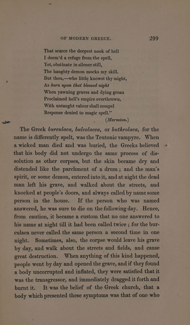 That scarce the deepest nook of hell I deem’d a refuge from the spell, Yet, obstinate in silence still, The haughty demon mocks my skill. But thou,—who little knowst thy might, As born upon that blessed night When yawning graves and dying groan Proclaimed hell’s empire overthrown, With untaught valour shall compel Response denied to magic spell.” ( Marmion.) The Greek burculaca, bulcolacca, or buthrolaca, for the name is differently spelt, was the Teutonic vampyre. When a wicked man died and was buried, the Greeks believed that his body did not undergo the same process of dis- solution as other corpses, but the skin became dry and distended like the parchment of a drum; and the man’s spirit, or some demon, entered into it, and at night the dead man left his grave, and walked about the streets, and knocked at people’s doors, and always called by name some person in the house. If the person who was named answered, he was sure to die on the following day. Hence, from caution, it became a custom that no one answered to his name at night till it had been called twice ; for the bur- culaca never called the same person a second time in one night. Sometimes, also, the corpse would leave his grave by day, and walk about the streets and fields, and cause great destruction. When anything of this kind happened, people went by day and opened the grave, and if they found a body uncorrupted and inflated, they were satisfied that it was the transgressor, and immediately dragged it forth and burnt it. It was the belief of the Greek church, that a body which presented these symptoms was that of one who