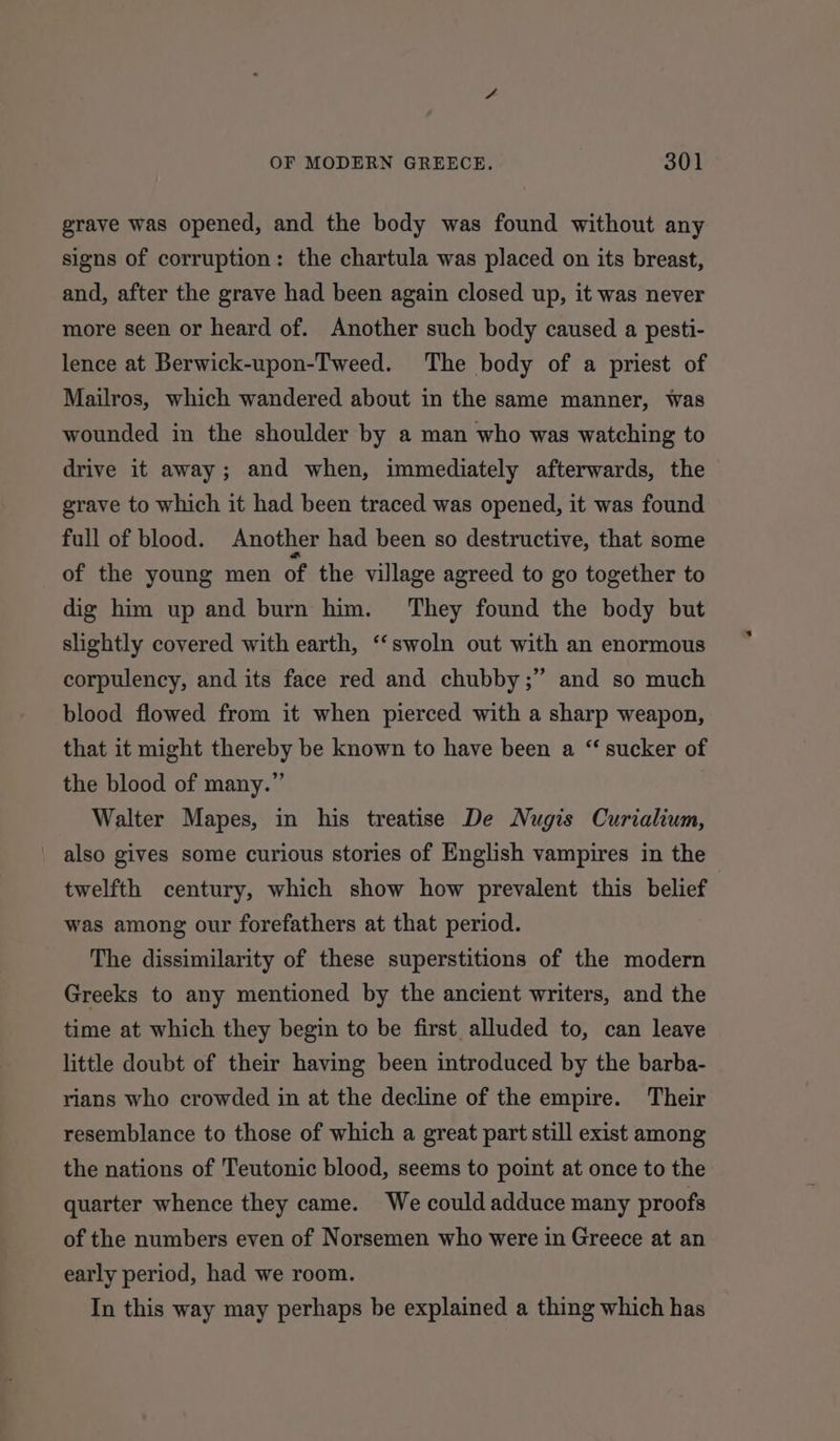 grave was opened, and the body was found without any signs of corruption: the chartula was placed on its breast, and, after the grave had been again closed up, it was never more seen or heard of. Another such body caused a pesti- lence at Berwick-upon-Tweed. The body of a priest of Mailros, which wandered about in the same manner, was wounded in the shoulder by a man who was watching to drive it away; and when, immediately afterwards, the grave to which it had been traced was opened, it was found full of blood. Another had been so destructive, that some of the young men of the village agreed to go together to dig him up and burn him. They found the body but slightly covered with earth, ‘‘swoln out with an enormous ? corpulency, and its face red and chubby;” and so much blood flowed from it when pierced with a sharp weapon, that it might thereby be known to have been a “sucker of the blood of many.” Walter Mapes, in his treatise De Nugis Curialium, _ also gives some curious stories of English vampires in the twelfth century, which show how prevalent this belief 3 was among our forefathers at that period. The dissimilarity of these superstitions of the modern Greeks to any mentioned by the ancient writers, and the time at which they begin to be first alluded to, can leave little doubt of their having been introduced by the barba- rians who crowded in at the decline of the empire. Their resemblance to those of which a great part still exist among the nations of Teutonic blood, seems to point at once to the quarter whence they came. We could adduce many proofs of the numbers even of Norsemen who were in Greece at an early period, had we room. In this way may perhaps be explained a thing which has