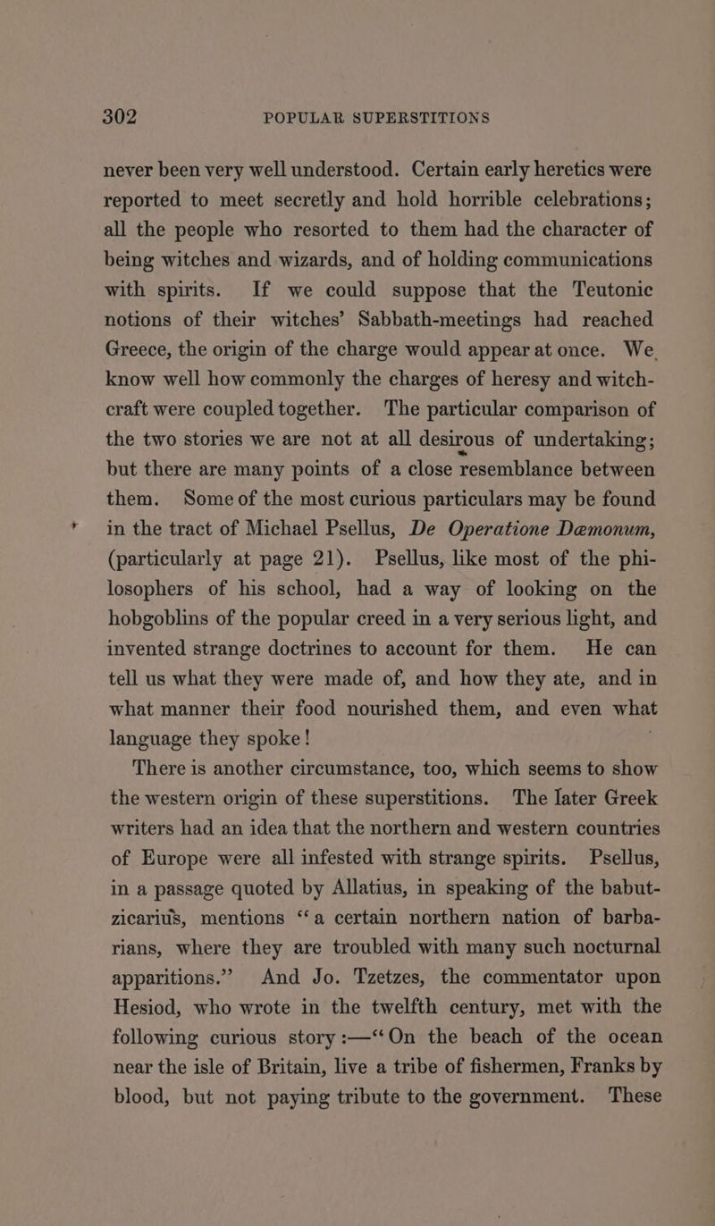 never been very well understood. Certain early heretics were reported to meet secretly and hold horrible celebrations; all the people who resorted to them had the character of being witches and wizards, and of holding communications with spirits. If we could suppose that the Teutonic notions of their witches’ Sabbath-meetings had reached Greece, the origin of the charge would appear at once. We. know well how commonly the charges of heresy and witch- craft were coupled together. The particular comparison of the two stories we are not at all desirous of undertaking; but there are many points of a close resemblance between them. Some of the most curious particulars may be found in the tract of Michael Psellus, De Operatione Demonum, (particularly at page 21). Psellus, like most of the phi- losophers of his school, had a way of looking on the hobgoblins of the popular creed in a very serious light, and invented strange doctrines to account for them. He can tell us what they were made of, and how they ate, and in what manner their food nourished them, and even what language they spoke! There is another circumstance, too, which seems to show the western origin of these superstitions. The later Greek writers had an idea that the northern and western countries of Europe were all infested with strange spirits. Psellus, in a passage quoted by Allatius, in speaking of the babut- zicarius, mentions ‘‘a certain northern nation of barba- rians, where they are troubled with many such nocturnal apparitions.” And Jo. Tzetzes, the commentator upon Hesiod, who wrote in the twelfth century, met with the following curious story :—‘‘On the beach of the ocean near the isle of Britain, live a tribe of fishermen, Franks by blood, but not paying tribute to the government. These