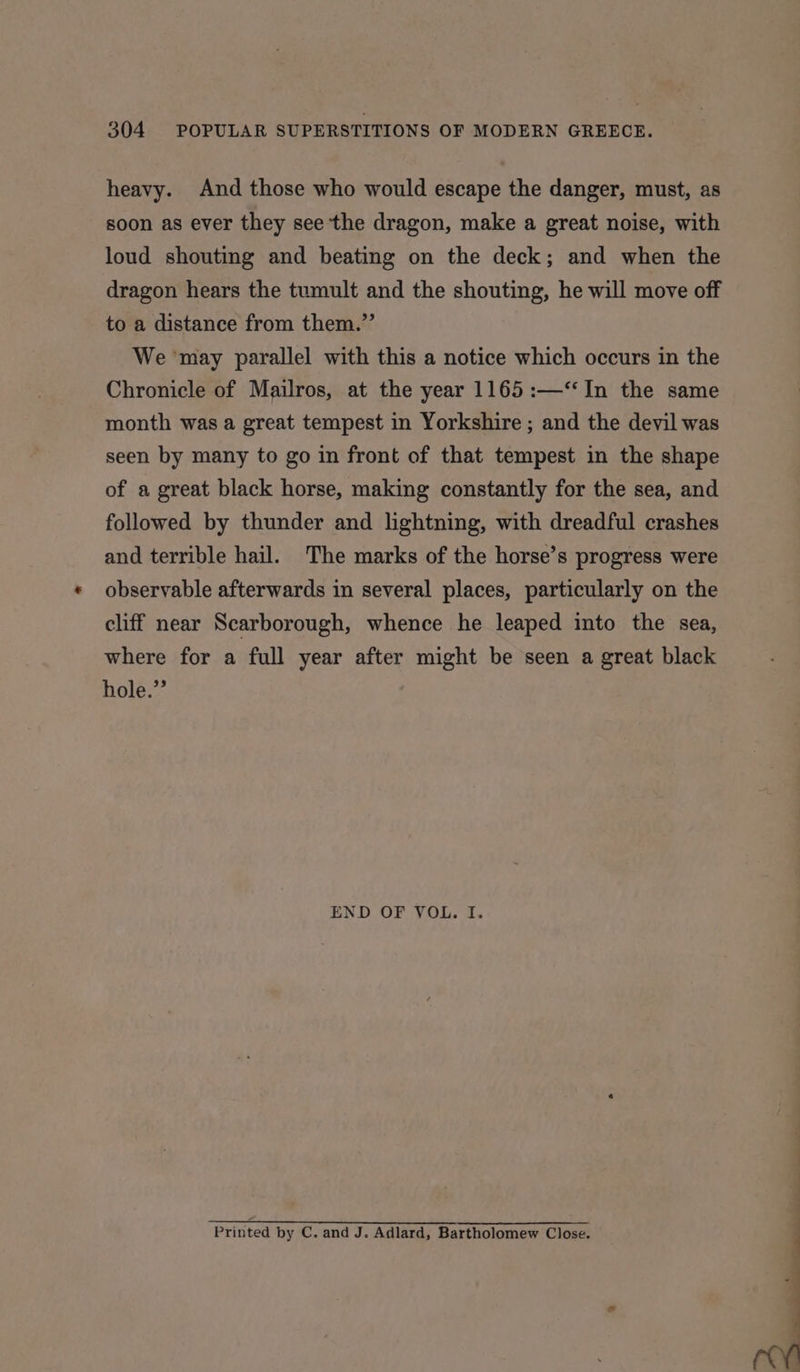 heavy. And those who would escape the danger, must, as soon as ever they see the dragon, make a great noise, with loud shouting and beating on the deck; and when the dragon hears the tumult and the shouting, he will move off to a distance from them.” We ‘may parallel with this a notice which occurs in the Chronicle of Mailros, at the year 1165 :—‘‘In the same month was a great tempest in Yorkshire ; and the devil was seen by many to go in front of that tempest in the shape of a great black horse, making constantly for the sea, and followed by thunder and lightning, with dreadful crashes and terrible hail. The marks of the horse’s progress were observable afterwards in several places, particularly on the cliff near Scarborough, whence he leaped into the sea, where for a full year after might be seen a great black hole. END OF VOL. I. Printed by C. and J. Adlard, Bartholomew Close.