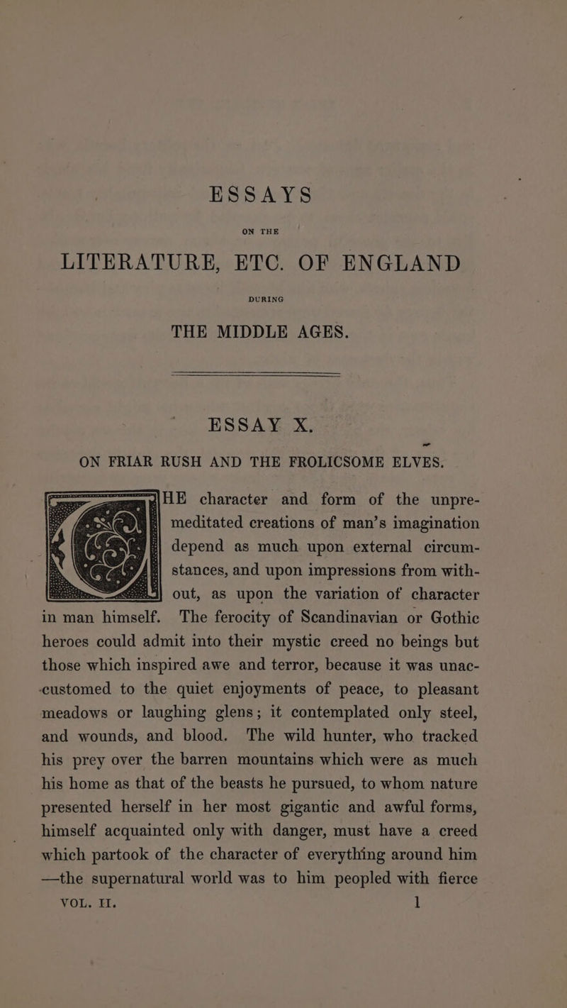 ON THE LITERATURE, ETC. OF ENGLAND DURING THE MIDDLE AGES. ESSAY X., - ON FRIAR RUSH AND THE FROLICSOME ELVES. mpiHE character and form of the unpre- 4| meditated creations of man’s imagination : depend as much upon external circum- | stances, and upon impressions from with- intemal} out, as upon the variation of character in man himself. The ferocity of Scandinavian or Gothic heroes could admit into their mystic creed no beings but those which inspired awe and terror, because it was unac- -customed to the quiet enjoyments of peace, to pleasant meadows or laughing glens; it contemplated only steel, and wounds, and blood. The wild hunter, who tracked his prey over the barren mountains which were as much his home as that of the beasts he pursued, to whom nature presented herself in her most gigantic and awful forms, himself acquainted only with danger, must have a creed which partook of the character of everything around him —the supernatural world was to him peopled with fierce