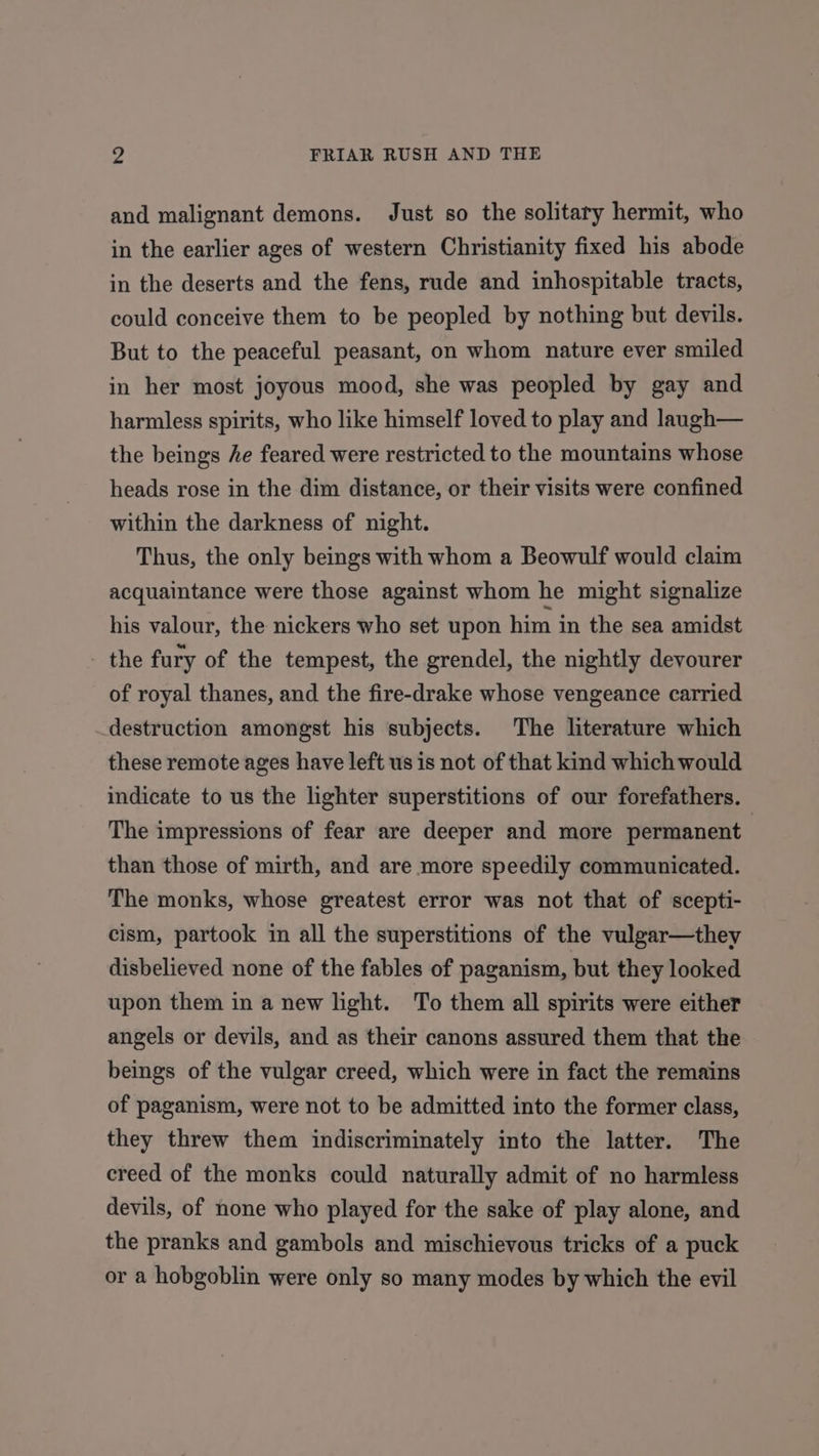 and malignant demons. Just so the solitary hermit, who in the earlier ages of western Christianity fixed his abode in the deserts and the fens, rude and inhospitable tracts, could conceive them to be peopled by nothing but devils. But to the peaceful peasant, on whom nature ever smiled in her most joyous mood, she was peopled by gay and harmless spirits, who like himself loved to play and laugh— the beings he feared were restricted to the mountains whose heads rose in the dim distance, or their visits were confined within the darkness of night. Thus, the only beings with whom a Beowulf would claim acquaintance were those against whom he might signalize his valour, the nickers who set upon him in the sea amidst - the fury of the tempest, the grendel, the nightly devourer of royal thanes, and the fire-drake whose vengeance carried destruction amongst his subjects. The literature which these remote ages have left us is not of that kind which would indicate to us the lighter superstitions of our forefathers. The impressions of fear are deeper and more permanent than those of mirth, and are more speedily communicated. The monks, whose greatest error was not that of scepti- cism, partook in all the superstitions of the vulgar—they disbelieved none of the fables of paganism, but they looked upon them in a new light. To them all spirits were either angels or devils, and as their canons assured them that the beings of the vulgar creed, which were in fact the remains of paganism, were not to be admitted into the former class, they threw them indiscriminately into the latter. The creed of the monks could naturally admit of no harmless devils, of none who played for the sake of play alone, and the pranks and gambols and mischievous tricks of a puck or a hobgoblin were only so many modes by which the evil