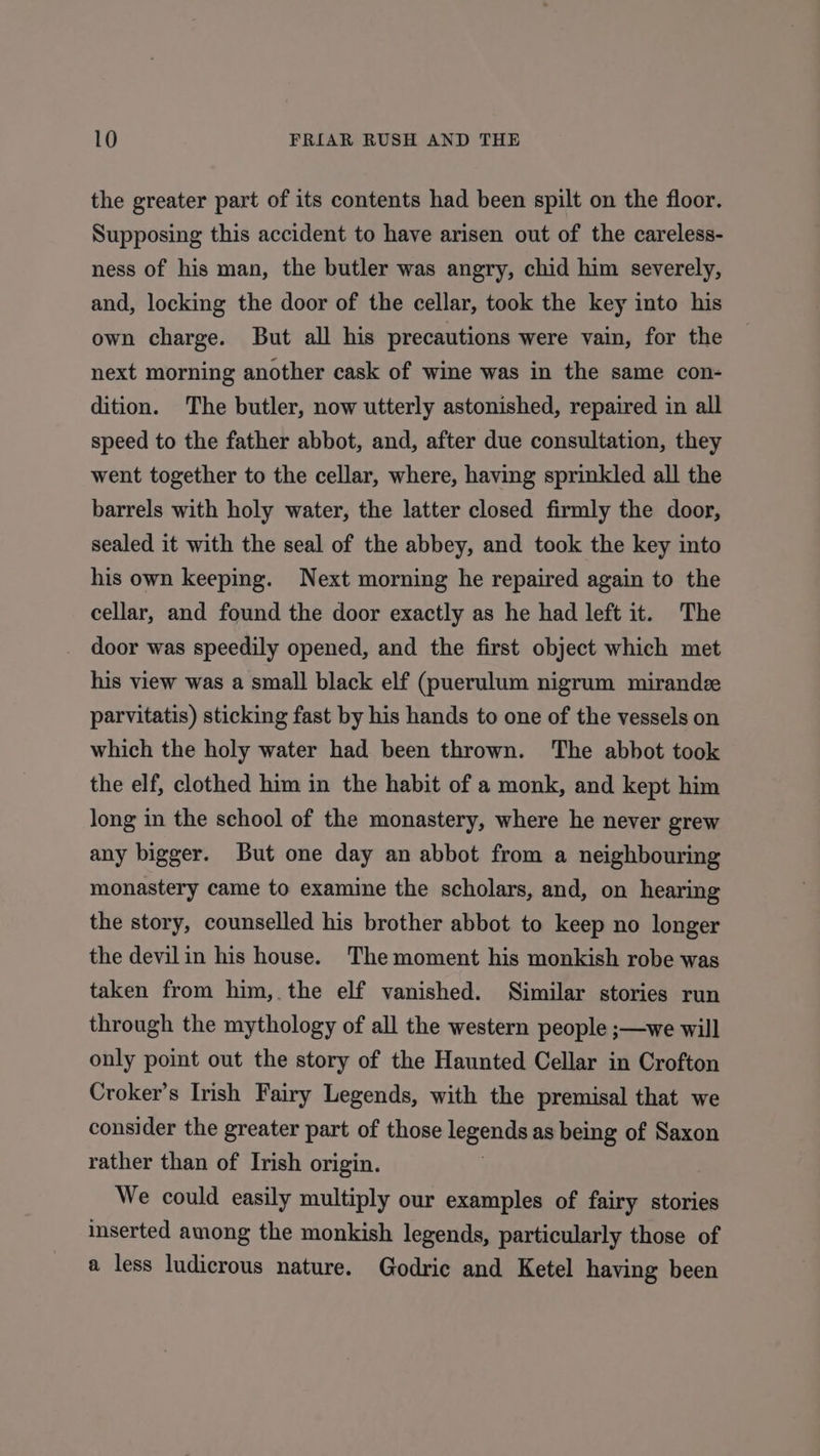 the greater part of its contents had been spilt on the floor. Supposing this accident to have arisen out of the careless- ness of his man, the butler was angry, chid him severely, and, locking the door of the cellar, took the key into his own charge. But all his precautions were vain, for the next morning another cask of wine was in the same con- dition. The butler, now utterly astonished, repaired in all speed to the father abbot, and, after due consultation, they went together to the cellar, where, having sprinkled all the barrels with holy water, the latter closed firmly the door, sealed it with the seal of the abbey, and took the key into his own keeping. Next morning he repaired again to the cellar, and found the door exactly as he had left it. The door was speedily opened, and the first object which met his view was a small black elf (puerulum nigrum mirandeze parvitatis) sticking fast by his hands to one of the vessels on which the holy water had been thrown. The abbot took the elf, clothed him in the habit of a monk, and kept him long in the school of the monastery, where he never grew any bigger. But one day an abbot from a neighbouring monastery came to examine the scholars, and, on hearing the story, counselled his brother abbot to keep no longer the devilin his house. The moment his monkish robe was taken from him, the elf vanished. Similar stories run through the mythology of all the western people ;—we will only point out the story of the Haunted Cellar in Crofton Croker’s Irish Fairy Legends, with the premisal that we consider the greater part of those legends as being of Saxon rather than of Irish origin. We could easily multiply our examples of fairy stories inserted among the monkish legends, particularly those of a less ludicrous nature. Godric and Ketel having been