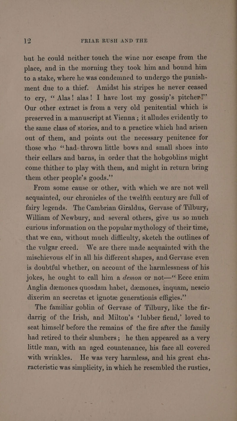 but he could neither touch the wine nor escape from the place, and in the morning they took him and bound him to astake, where he was condemned to undergo the punish- ment due to a thief. Amidst his stripes he never ceased to cry, “ Alas! alas! I have lost my gossip’s pitcher!” Our other extract is from a very old penitential which is preserved in a manuscript at Vienna ; it alludes evidently to the same class of stories, and to a practice which had arisen out of them, and points out the necessary penitence for those who “had. thrown little bows and small shoes into their cellars and barns, in order that the hobgoblins might come thither to play with them, and might in return bring them other people’s goods.” From some cause or other, with which we are not well acquainted, our chronicles of the twelfth century are full of fairy legends. The Cambrian Giraldus, Gervase of Tilbury, William of Newbury, and several others, give us so much curious information on the popular mythology of their time, that we can, without much difficulty, sketch the outlines of the vulgar creed. We are there made acquainted with the mischievous elf in all his different shapes, and Gervase even is doubtful whether, on account of the harmlessness of his jokes, he ought to call him a demon or not—“ Ecce enim Anglia deemones quosdam habet, deemones, inquam, nescio dixerim an secretas et ignote generationis effigies.” The familiar goblin of Gervase of Tilbury, like the fir- darrig of the Irish, and Milton’s ‘lubber fiend,’ loved to seat himself before the remains of the fire after the family had retired to their slumbers; he then appeared as a very little man, with an aged countenance, his face all covered with wrinkles. He was very harmless, and his great cha- racteristic was simplicity, in which he resembled the rustics, Se