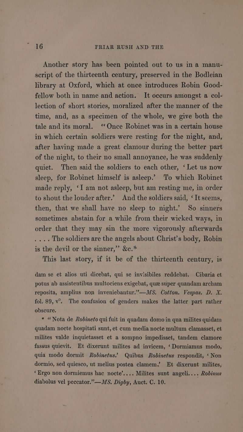 Another story has been pointed out to us in a manu- script of the thirteenth century, preserved in the Bodleian library at Oxford, which at once introduces Robin Good- fellow both in name and action. It occurs amongst a col- lection of short stories, moralized after the manner of the time, and, as a specimen of the whole, we give both the tale and its moral. ‘*‘Once Robinet was in a certain house in which certain soldiers were resting for the night, and, after having made a great clamour during the better part of the night, to their no small annoyance, he was suddenly quiet. Then said the soldiers to each other, ‘ Let us now sleep, for Robinet himself is asleep.’ To which Robinet made reply, ‘I am not asleep, but am resting me, in order to shout the louder after.’ And the soldiers said, ‘ It seems, then, that we shall have no sleep to night.’ So sinners sometimes abstain for a while from their wicked ways, in order that they may sin the more vigorously afterwards . ... The soldiers are the angels about Christ’s body, Robin is the devil or the sinner,’ &amp;c.* This last story, if it be of the thirteenth century, is dam se et alios uti dicebat, qui se invisibiles reddebat. Cibaria et potus ab assistentibus multociens exigebat, que super quandam archam reposita, amplius non inveniebantur.’”—MS. Cotton. Vespas. D. X. fol. 89, v°. The confusion of genders makes the latter part rather obscure. * “Nota de Rodineto qui fuit in quadam domo in qua milites quidam quadam nocte hospitati sunt, et cum media nocte multum clamasset, et milites valde inquietasset et a sompno impedisset, tandem clamore fassus quievit. Et dixerunt milites ad invicem, ‘Dormiamus modo, quia modo dormit Rodinetus.’ Quibus Robinetus respondit, ‘ Non dormio, sed quiesco, ut melius postea clamem.’ Et dixerunt milites, ‘Ergo non dormiemus hac nocte’.... Milites sunt angeli.... Robinus diabolus vel peccator.” —MS, Digby, Auct. C. 10. |