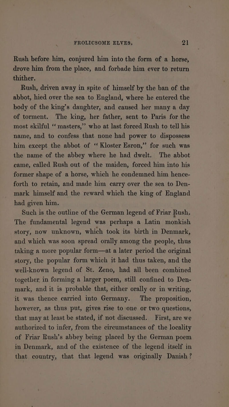 Rush before him, conjured him into the form of a horse, drove him from the place, and forbade him ever to return thither. Rush, driven away in spite of himself by the ban of the abbot, hied over the sea to England, where he entered the body of the king’s daughter, and caused her many a day of torment. The king, her father, sent to Paris for the most skilful ‘‘ masters,’’ who at last forced Rush to tell his name, and to confess that none had power to dispossess him except the abbot of ‘‘ Kloster Esron,”’ for such was the name of the abbey where he had dwelt. The abbot came, called Rush out of the maiden, forced him into his former shape of a horse, which he condemned him hence- forth to retain, and made him carry over the sea to Den- mark himself and the reward which the king of England had given him. Such is the outline of the German legend of Friar Rush. The fundamental legend was perhaps a Latin monkish story, now unknown, which took its birth in Denmark, and which was soon spread orally among the people, thus taking a more popular form—at a later period the original story, the popular form which it had thus taken, and the well-known legend of St. Zeno, had all been combined together, in forming a larger poem, still confined to Den- mark, and it is probable that, either orally or in writing, it was thence carried into Germany. ‘The proposition, however, as thus put, gives rise to one or two questions, that may at least be stated, if not discussed. First, are we authorized to infer, from the circumstances of the locality of Friar Bush’s abbey being placed by the German poem in Denmark, and of the existence of the legend itself in that country, that that legend was originally Danish ?