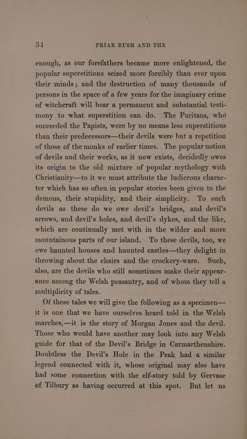 enough, as our forefathers became more enlightened, the popular superstitions seized more forcibly than ever upon their minds; and the destruction of many thousands of persons in the space of a few years for the imaginary crime of witchcraft will bear a permanent and substantial testi- mony to what superstition can do. The Puritans, who succeeded the Papists, were by no means less superstitious than their predecessors—their devils were but a repetition of those of the monks of earlier times. The popular notion of devils and their works, as it now exists, decidedly owes its origin to the old mixture of popular mythology with Christianity—to it we must attribute the ludicrous charac- ter which has so often in popular stories been given to the demons, their stupidity, and their simplicity. To such devils as these do we owe devil’s bridges, and devil’s arrows, and devil’s holes, and devil’s dykes, and the like, which are continually met with in the wilder and more mountainous parts of our island. To these devils, too, we owe haunted houses and haunted castles—they delight in throwing about the chairs and the crockery-ware. Such, also, are the devils who still sometimes make their appear- ance among the Welsh peasantry, and of whom they tell a multiplicity of tales. Of these tales we will give the following as a specimen— it is one that we have ourselves heard told in the Welsh marches,—it is the story of Morgan Jones and the devil. Those who would have another may look into any Welsh guide for that of the Devil’s Bridge in Carmarthenshire. Doubtless the Devil’s Hole in the Peak had a similar legend connected with it, whose original may also have had some connection with the elf-story told by Gervase of Tilbury as having occurred at this spot. But let us