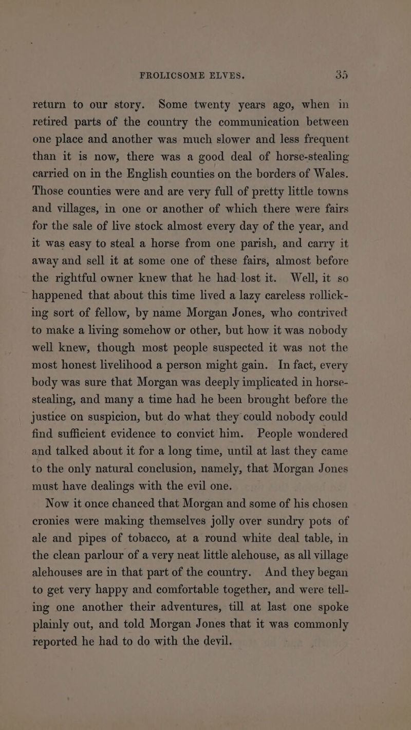 return to our story. Some twenty years ago, when in retired parts of the country the communication between one place and another was much slower and less frequent than it is now, there was a good deal of horse-stealing carried on in the English counties on the borders of Wales. Those counties were and are very full of pretty little towns and villages, in one or another of which there were fairs for the sale of live stock almost every day of the year, and it was easy to steal a horse from one parish, and carry it away and sell it at some one of these fairs, almost before the rightful owner knew that he had lost it. Well, it so ~ happened that about this time lived a lazy careless rollick- ing sort of fellow, by name Morgan Jones, who contrived to make a living somehow or other, but how it was nobody well knew, though most people suspected it was not the most honest livelihood a person might gain. In fact, every body was sure that Morgan was deeply implicated in horse- stealing, and many a time had he been brought before the justice on suspicion, but do what they could nobody could find sufficient evidence to convict him. People wondered and talked about it for a long time, until at last they came to the only natural conclusion, namely, that Morgan Jones must have dealings with the evil one. Now it once chanced that Morgan and some of his chosen cronies were making themselves jolly over sundry pots of ale and pipes of tobacco, at a round white deal table, in the clean parlour of a very neat little alehouse, as all village alehouses are in that part of the country. And they began to get very happy and comfortable together, and were tell- ing one another their adventures, till at last one spoke plainly out, and told Morgan Jones that it was commonly reported he had to do with the devil.