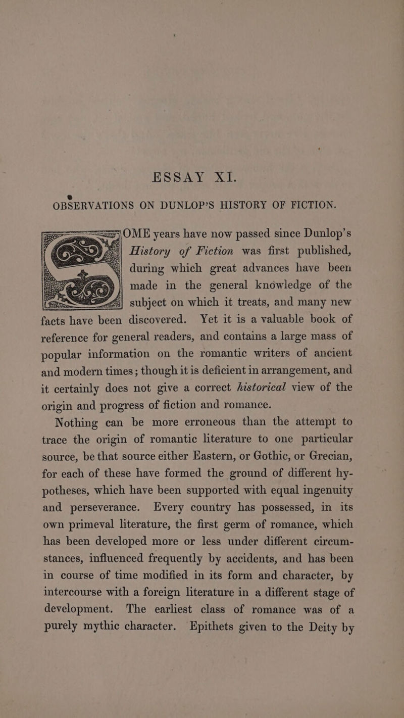 ESSAY XI. e OBSERVATIONS ON DUNLOP’S HISTORY OF FICTION. ==) OME years have now passed since Dunlop’s 3| History of Fiction was first published, during which great advances have been fey in the Bose knowledge of the facts ive see discovered. Yet it is a walneal book of reference for general readers, and contains a large mass of popular information on the romantic writers of ancient and modern times; though it is deficient in arrangement, and it certainly does not give a correct historical view of the origin and progress of fiction and romance. Nothing can be more erroneous than the attempt to trace the origin of romantic literature to one particular source, be that source either Eastern, or Gothic, or Grecian, for each of these have formed the ground of different hy- potheses, which have been supported with equal ingenuity and perseverance. Every country has possessed, in its own primeval literature, the first germ of romance, which has been developed more or less under different circum- stances, influenced frequently by accidents, and has been in course of time modified in its form and character, by intercourse with a foreign literature in a different stage of development. The earliest class of romance was of a purely mythic character. Epithets given to the Deity by