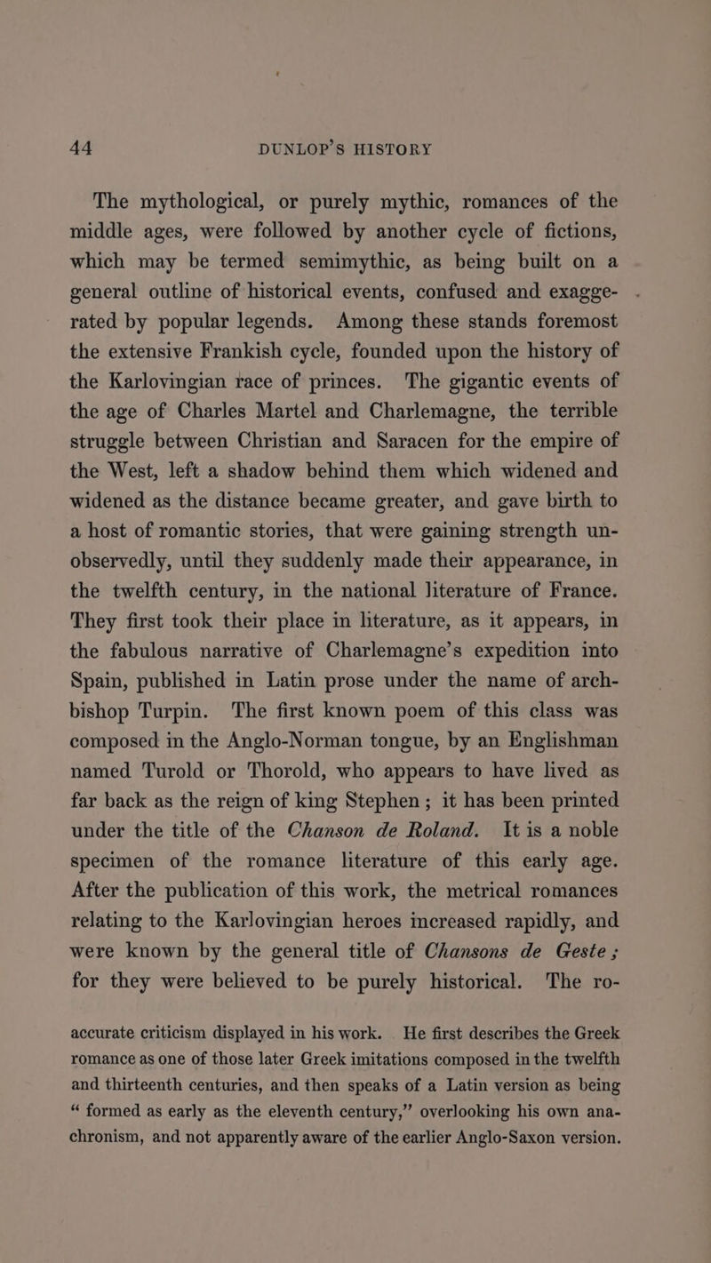 The mythological, or purely mythic, romances of the middle ages, were followed by another cycle of fictions, which may be termed semimythic, as being built on a general outline of historical events, confused and exagge- rated by popular legends. Among these stands foremost the extensive Frankish cycle, founded upon the history of the Karlovingian race of princes. The gigantic events of the age of Charles Martel and Charlemagne, the terrible struggle between Christian and Saracen for the empire of the West, left a shadow behind them which widened and widened as the distance became greater, and gave birth to a host of romantic stories, that were gaining strength un- observedly, until they suddenly made their appearance, in the twelfth century, in the national literature of France. They first took their place in literature, as it appears, in the fabulous narrative of Charlemagne’s expedition into Spain, published in Latin prose under the name of arch- bishop Turpin. The first known poem of this class was composed in the Anglo-Norman tongue, by an Englishman named Turold or Thorold, who appears to have lived as far back as the reign of king Stephen; it has been printed under the title of the Chanson de Roland. It is a noble specimen of the romance literature of this early age. After the publication of this work, the metrical romances relating to the Karlovingian heroes increased rapidly, and were known by the general title of Chansons de Geste ; for they were believed to be purely historical. The ro- accurate criticism displayed in his work. | He first describes the Greek romance as one of those later Greek imitations composed in the twelfth and thirteenth centuries, and then speaks of a Latin version as being “ formed as early as the eleventh century,” overlooking his own ana- chronism, and not apparently aware of the earlier Anglo-Saxon version.