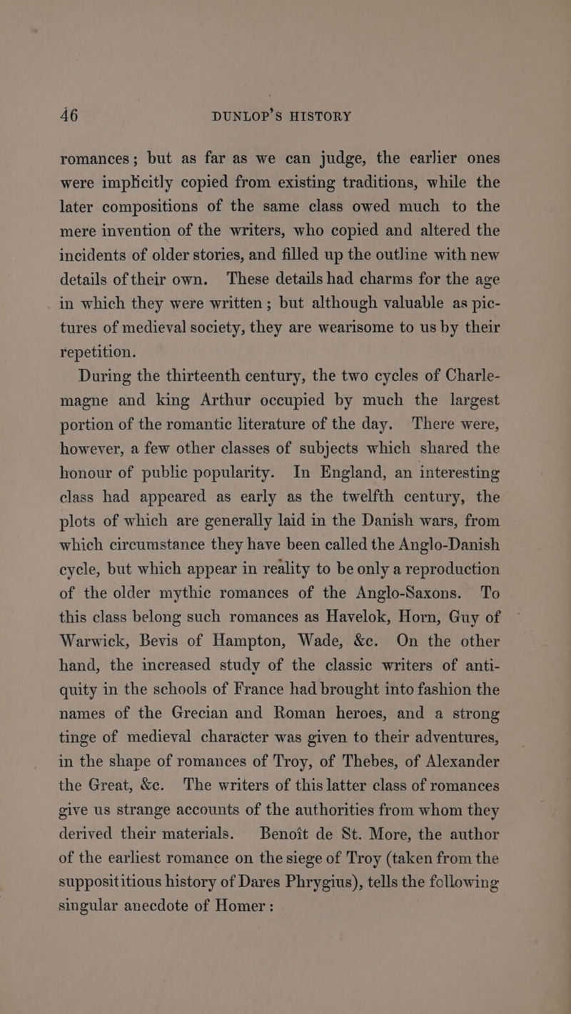 romances; but as far as we can judge, the earlier ones were implicitly copied from existing traditions, while the later compositions of the same class owed much to the mere invention of the writers, who copied and altered the incidents of older stories, and filled up the outline with new details oftheir own. These details had charms for the age in which they were written; but although valuable as pic- tures of medieval society, they are wearisome to us by their repetition. During the thirteenth century, the two cycles of Charle- magne and king Arthur occupied by much the largest portion of the romantic literature of the day. There were, however, a few other classes of subjects which shared the honour of public popularity. In England, an interesting class had appeared as early as the twelfth century, the plots of which are generally laid in the Danish wars, from which circumstance they have been called the Anglo-Danish cycle, but which appear in reality to be only a reproduction of the older mythic romances of the Anglo-Saxons. To this class belong such romances as Havelok, Horn, Guy of Warwick, Bevis of Hampton, Wade, &amp;c. On the other hand, the increased study of the classic writers of anti- quity in the schools of France had brought into fashion the names of the Grecian and Roman heroes, and a strong tinge of medieval character was given to their adventures, in the shape of romances of Troy, of Thebes, of Alexander the Great, &amp;c. The writers of this latter class of romances give us strange accounts of the authorities from whom they derived their materials. Benoit de St. More, the author of the earliest romance on the siege of Troy (taken from the supposititious history of Dares Phrygius), tells the following singular anecdote of Homer :