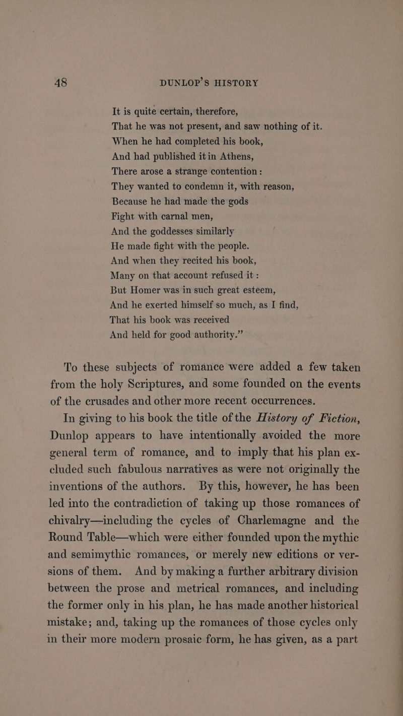 It is quite certain, therefore, That he was not present, and saw nothing of it. When he had completed his book, And had published itin Athens, There arose a strange contention : They wanted to condemn it, with reason, Because he had made the gods Fight with carnal men, And the goddesses similarly He made fight with the people. And when they recited his book, Many on that account refused it : But Homer was in such great esteem, And he exerted himself so much, as I find, That his book was received And held for good authority.” To these subjects of romance were added a few taken from the holy Scriptures, and some founded on the events of the crusades and other more recent occurrences. In giving to his book the title ofthe History of Fiction, Dunlop appears to have intentionally avoided the more general term of romance, and to imply that his plan ex- cluded such fabulous narratives as were not originally the inventions of the authors. By this, however, he has been led into the contradiction of taking up those romances of chivalry—including the cycles of Charlemagne and the Round Table—which were either founded upon the mythic and semimythic romances, or merely new editions or ver- sions of them. And by making a further arbitrary division between the prose and metrical romances, and including the former only in his plan, he has made another historical mistake; and, taking up the romances of those cycles only in their more modern prosaic form, he has given, as a part