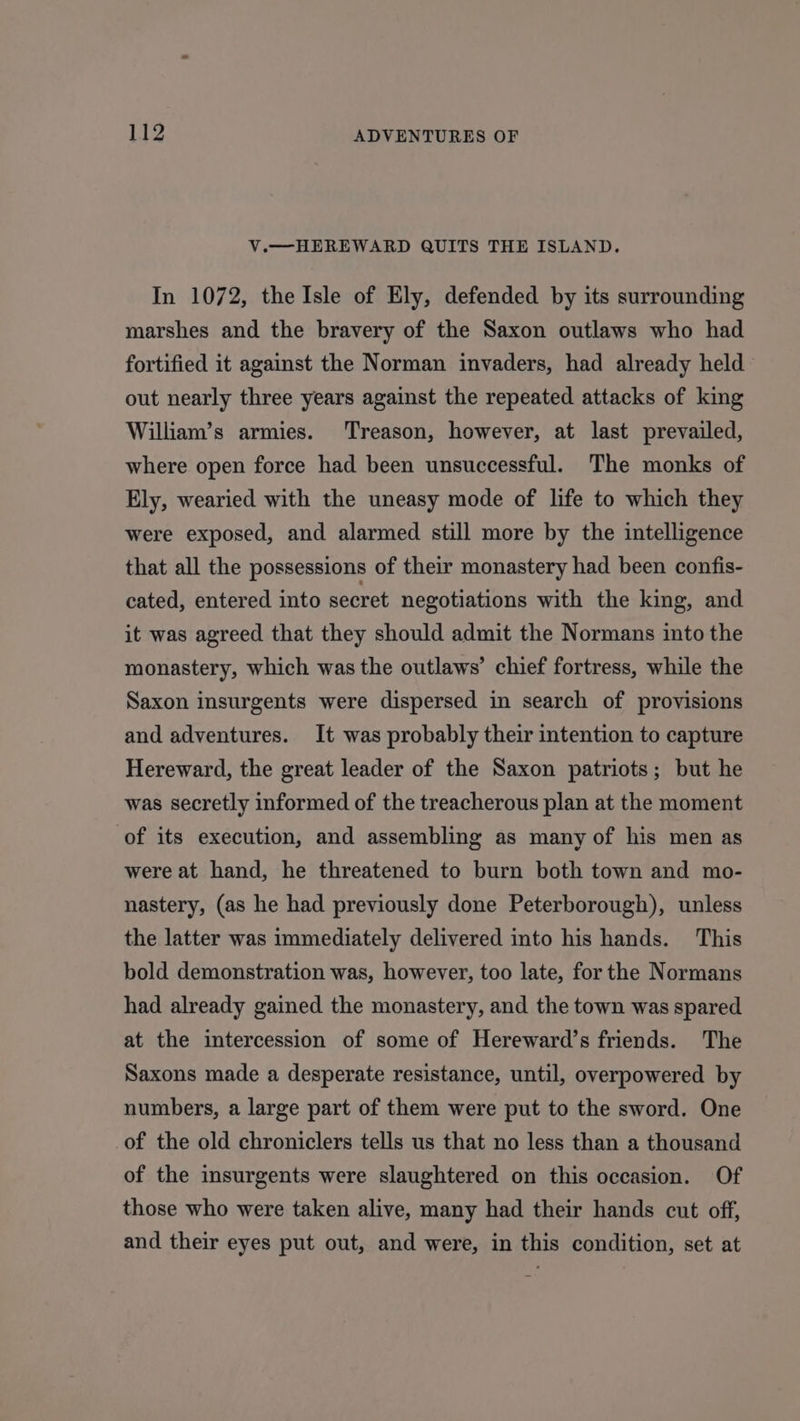 V.—-HEREWARD QUITS THE ISLAND. In 1072, the Isle of Ely, defended by its surrounding marshes and the bravery of the Saxon outlaws who had fortified it against the Norman invaders, had already held out nearly three years against the repeated attacks of king William’s armies. Treason, however, at last prevailed, where open force had been unsuccessful. The monks of Ely, wearied with the uneasy mode of life to which they were exposed, and alarmed still more by the intelligence that all the possessions of their monastery had been confis- cated, entered into secret negotiations with the king, and it was agreed that they should admit the Normans into the monastery, which was the outlaws’ chief fortress, while the Saxon insurgents were dispersed in search of provisions and adventures. It was probably their intention to capture Hereward, the great leader of the Saxon patriots; but he was secretly informed of the treacherous plan at the moment of its execution, and assembling as many of his men as were at hand, he threatened to burn both town and mo- nastery, (as he had previously done Peterborough), unless the latter was immediately delivered into his hands. This bold demonstration was, however, too late, for the Normans had already gained the monastery, and the town was spared at the intercession of some of Hereward’s friends. The Saxons made a desperate resistance, until, overpowered by numbers, a large part of them were put to the sword. One of the old chroniclers tells us that no less than a thousand of the insurgents were slaughtered on this occasion. Of those who were taken alive, many had their hands cut off, and their eyes put out, and were, in this condition, set at