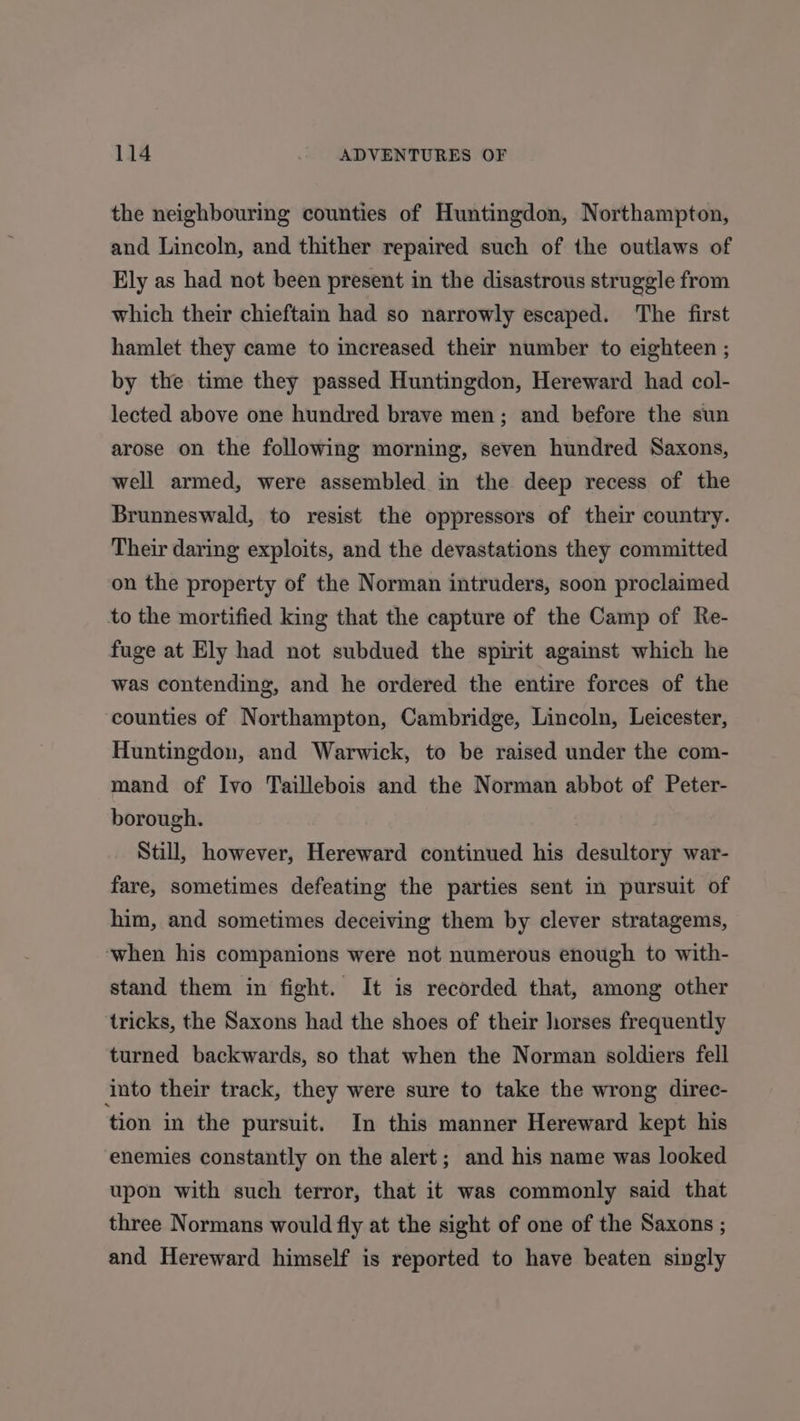 the neighbouring counties of Huntingdon, Northampton, and Lincoln, and thither repaired such of the outlaws of Ely as had not been present in the disastrous struggle from which their chieftain had so narrowly escaped. The first hamlet they came to increased their number to eighteen ; by the time they passed Huntingdon, Hereward had col- lected above one hundred brave men; and before the sun arose on the following morning, seven hundred Saxons, well armed, were assembled in the deep recess of the Brunneswald, to resist the oppressors of their country. Their daring exploits, and the devastations they committed on the property of the Norman intruders, soon proclaimed to the mortified king that the capture of the Camp of Re- fuge at Ely had not subdued the spirit against which he was contending, and he ordered the entire forces of the counties of Northampton, Cambridge, Lincoln, Leicester, Huntingdon, and Warwick, to be raised under the com- mand of Ivo Taillebois and the Norman abbot of Peter- borough. Still, however, Hereward continued his desultory war- fare, sometimes defeating the parties sent in pursuit of him, and sometimes deceiving them by clever stratagems, ‘when his companions were not numerous enough to with- stand them in fight. It is recorded that, among other tricks, the Saxons had the shoes of their horses frequently turned backwards, so that when the Norman soldiers fell into their track, they were sure to take the wrong direc- tion in the pursuit. In this manner Hereward kept his enemies constantly on the alert; and his name was looked upon with such terror, that it was commonly said that three Normans would fly at the sight of one of the Saxons ; and Hereward himself is reported to have beaten singly