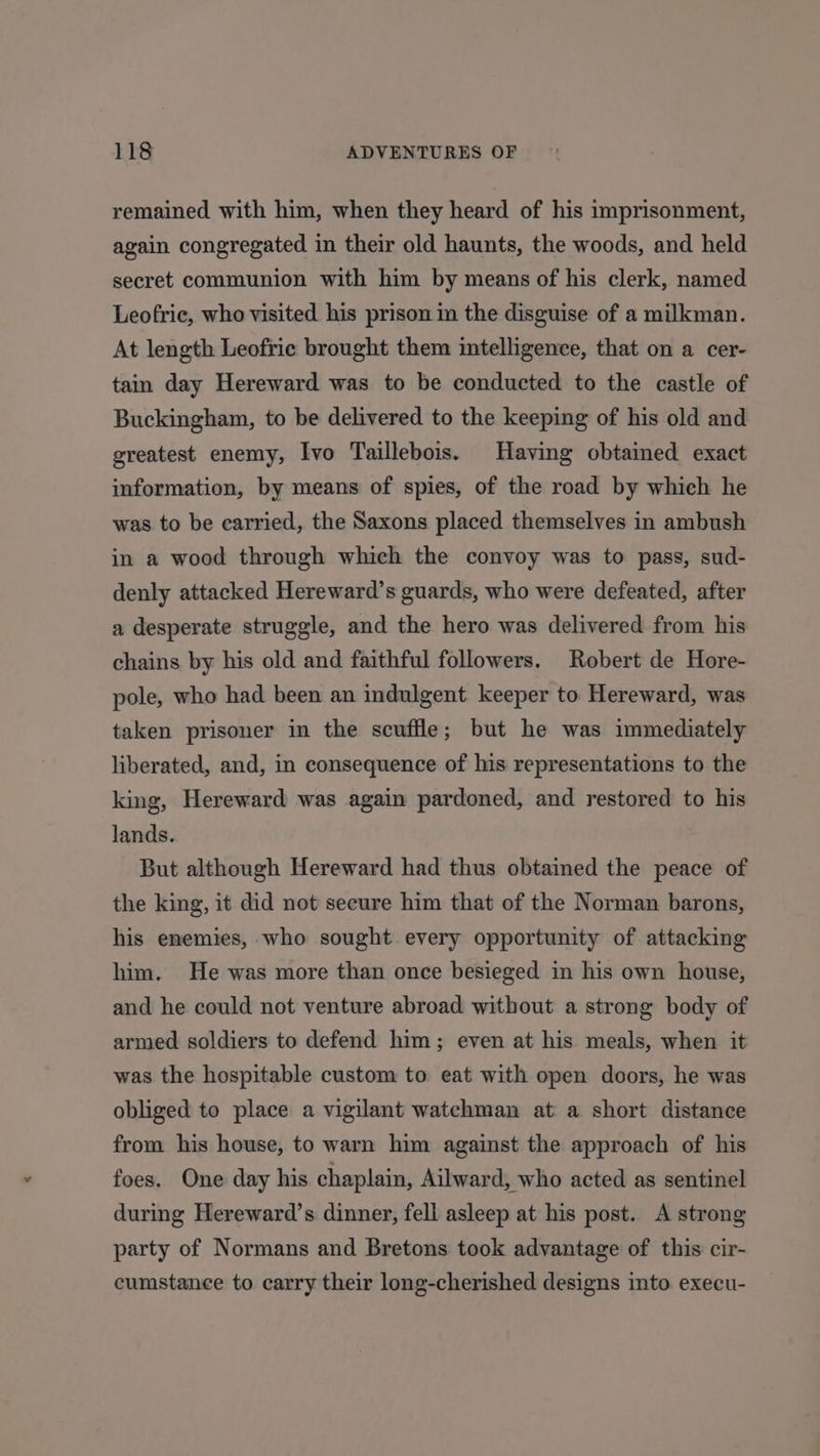 remained with him, when they heard of his imprisonment, again congregated in their old haunts, the woods, and held secret communion with him by means of his clerk, named Leofric, who visited his prison im the disguise of a milkman. At length Leofric brought them intelligence, that on a cer- tain day Hereward was to be conducted to the castle of Buckingham, to be delivered to the keeping of his old and greatest enemy, Ivo Taillebois. Having obtained exact information, by means of spies, of the road by which he was to be carried, the Saxons placed themselves in ambush in a wood through which the convoy was to pass, sud- denly attacked Hereward’s guards, who were defeated, after a desperate struggle, and the hero was delivered from his chains by his old and faithful followers. Robert de Hore- pole, who had been an indulgent keeper to Hereward, was taken prisoner in the scuffle; but he was immediately liberated, and, in consequence of his representations to the king, Hereward was again pardoned, and restored to his lands. But although Hereward had thus obtained the peace of the king, it did not secure him that of the Norman barons, his enemies, who sought every opportunity of attacking him. He was more than once besieged in his own house, and he could not venture abroad without a strong body of armed soldiers to defend him; even at his meals, when it was the hospitable custom to eat with open doors, he was obliged to place a vigilant watchman at a short distance from his house, to warn him against the approach of his foes. One day his chaplain, Ailward, who acted as sentinel during Hereward’s dinner, fell asleep at his post. A strong party of Normans and Bretons took advantage of this cir- cumstance to carry their long-cherished designs into execu-