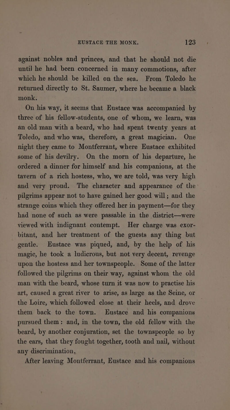 against nobles and princes, and that he should not die until he had been concerned in many commotions, after which he should be killed on the sea. From Toledo he returned directly to St. Saumer, where he became a black monk. On his way, it seems that Eustace was accompanied by three of his fellow-students, one of whom, we learn, was an old man with a beard, who had spent twenty years at Toledo, and who was, therefore, a great magician. One night they came to Montferrant, where Eustace exhibited some of his devilry. On the morn of his departure, he ordered a dinner for himself and his companions, at the tavern of a rich hostess, who, we are told, was very high and very proud. The character and appearance of the’ pilgrims appear not to have gained her good will; and the strange coins which they offered her in payment—for they had none of such as were passable in the district—were viewed with indignant contempt. Her charge was exor- bitant, and her treatment of the guests any thing but gentle. Eustace was piqued, and, by the help of his magic, he took a ludicrous, but not very decent, revenge upon the hostess and her townspeople. Some of the latter followed the pilgrims on their way, against whom the old man with the beard, whose turn it was now to practise his art, caused a great river to arise, as large as the Seine, or the Loire, which followed close at their heels, and drove them back to the town. Eustace and his companions pursued them: and, in the town, the old fellow with the beard, by another conjuration, set the townspeople so by the ears, that they fought together, tooth and nail, without any discrimination, After leaving Montferrant, Eustace and his companions