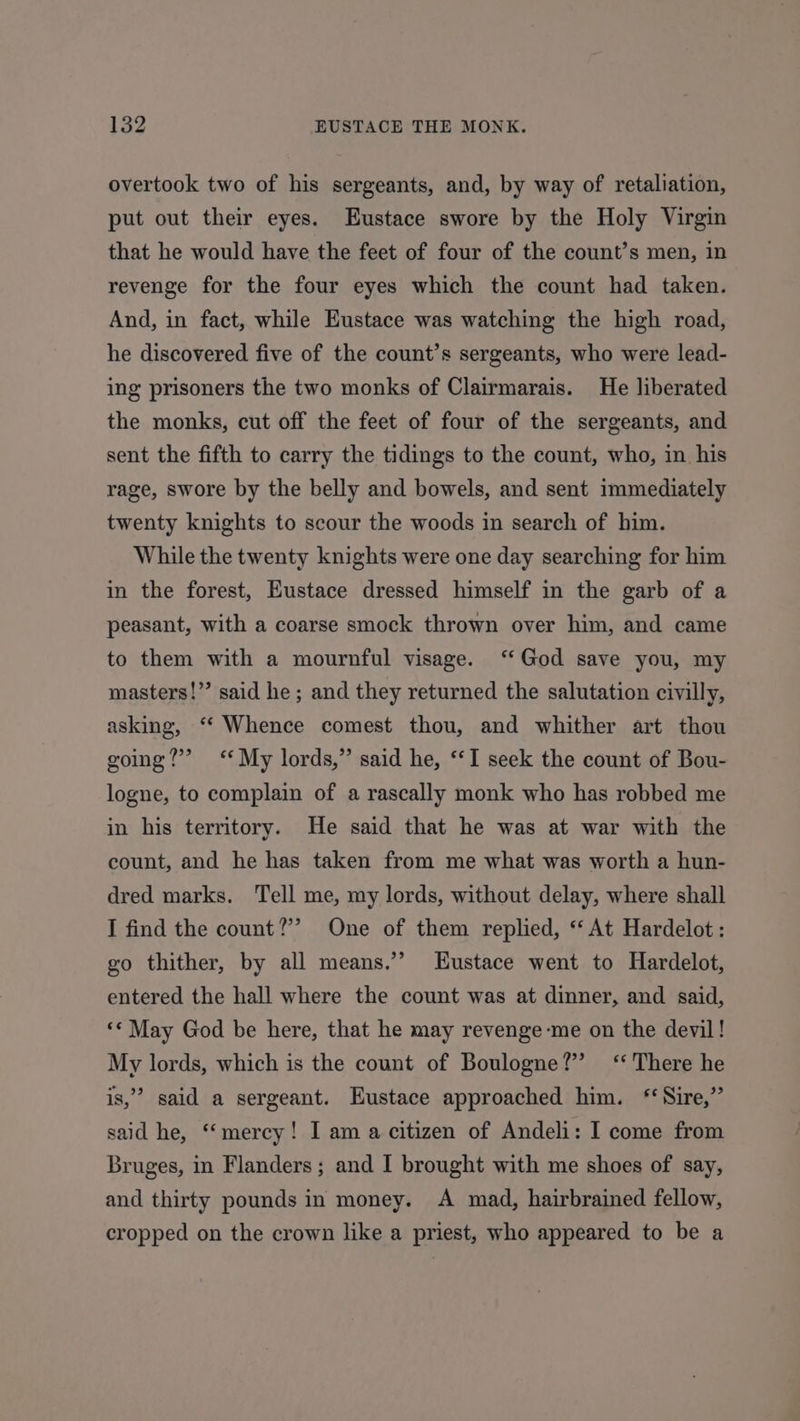 overtook two of his sergeants, and, by way of retaliation, put out their eyes. Eustace swore by the Holy Virgin that he would have the feet of four of the count’s men, in revenge for the four eyes which the count had taken. And, in fact, while Eustace was watching the high road, he discovered five of the count’s sergeants, who were lead- ing prisoners the two monks of Clairmarais. He liberated the monks, cut off the feet of four of the sergeants, and sent the fifth to carry the tidings to the count, who, in his rage, swore by the belly and bowels, and sent immediately twenty knights to scour the woods in search of him. While the twenty knights were one day searching for him in the forest, Eustace dressed himself in the garb of a peasant, with a coarse smock thrown over him, and came to them with a mournful visage. ‘God save you, my masters!’’ said he; and they returned the salutation civilly, asking, ‘“‘ Whence comest thou, and whither art thou going?’ *‘* My lords,” said he, “I seek the count of Bou- logne, to complain of a rascally monk who has robbed me in his territory. He said that he was at war with the count, and he has taken from me what was worth a hun- dred marks. Tell me, my lords, without delay, where shall I find the count?’ One of them replied, ‘‘ At Hardelot : go thither, by all means.’’ Eustace went to Hardelot, entered the hall where the count was at dinner, and said, ** May God be here, that he may revenge-me on the devil! My lords, which is the count of Boulogne?” ‘There he is,’ said a sergeant. Eustace approached him. “Sire,” said he, ‘mercy! I am a citizen of Andeli: I come from Bruges, in Flanders; and I brought with me shoes of say, and thirty pounds in money. A mad, hairbrained fellow, cropped on the crown like a priest, who appeared to be a