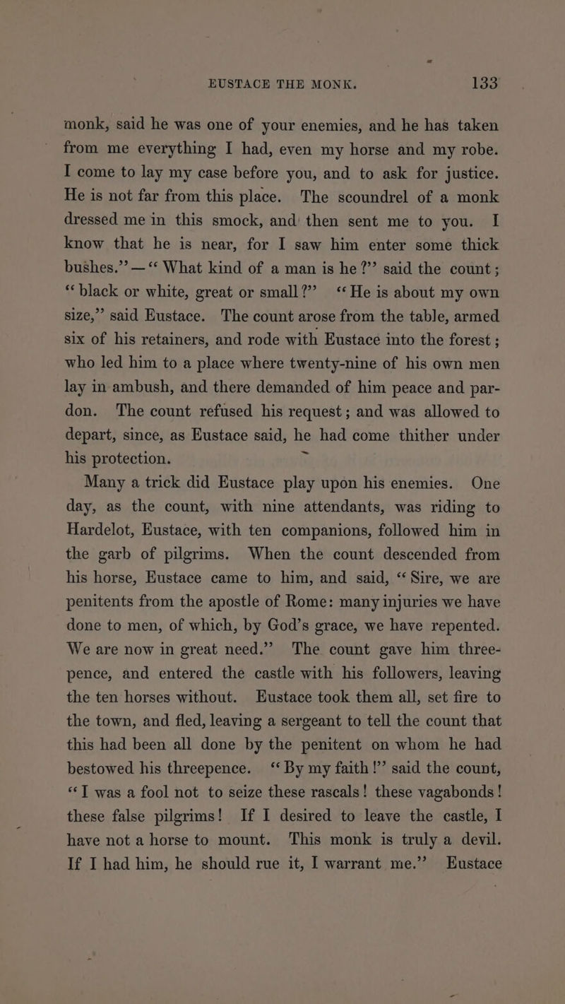 monk, said he was one of your enemies, and he has taken from me everything I had, even my horse and my robe. I come to lay my case before you, and to ask for justice. He is not far from this place. The scoundrel of a monk dressed me in this smock, and then sent me to you. I know that he is near, for I saw him enter some thick bushes.” — “‘ What kind of a man is he ?”’ said the count; ‘black or white, great or small?” ‘He is about my own size,” said Eustace. The count arose from the table, armed six of his retainers, and rode with Eustace into the forest ; who led him to a place where twenty-nine of his own men lay in ambush, and there demanded of him peace and par- don. The count refused his request; and was allowed to depart, since, as Eustace said, he had come thither under his protection. ny Many a trick did Eustace play upon his enemies. One day, as the count, with nine attendants, was riding to Hardelot, Eustace, with ten companions, followed him in the garb of pilgrims. When the count descended from his horse, Eustace came to him, and said, “ Sire, we are penitents from the apostle of Rome: many injuries we have done to men, of which, by God’s grace, we have repented. We are now in great need.”’ The count gave him three- pence, and entered the castle with his followers, leaving the ten horses without. Eustace took them all, set fire to the town, and fled, leaving a sergeant to tell the count that this had been all done by the penitent on whom he had bestowed his threepence. ‘‘ By my faith !’’ said the count, “‘T was a fool not to seize these rascals! these vagabonds ! these false pilgrims! If 1 desired to leave the castle, I have not a horse to mount. This monk is truly a devil. If I had him, he should rue it, I warrant me.’ Eustace