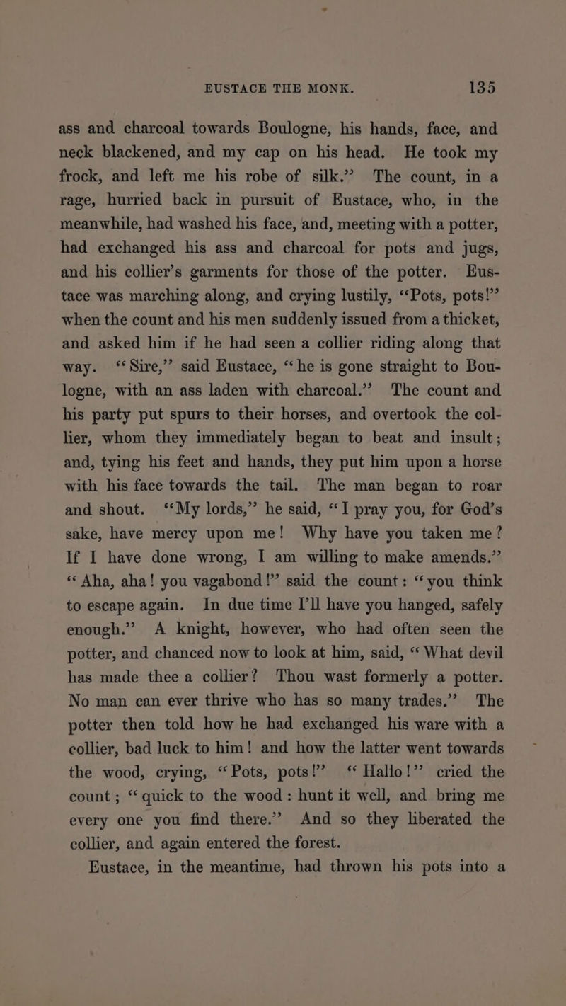 ass and charcoal towards Boulogne, his hands, face, and neck blackened, and my cap on his head. He took my frock, and left me his robe of silk.” The count, in a rage, hurried back in pursuit of Eustace, who, in the meanwhile, had washed his face, and, meeting with a potter, had exchanged his ass and charcoal for pots and jugs, and his collier’s garments for those of the potter. Eus- tace was marching along, and crying lustily, ‘‘Pots, pots!” when the count and his men suddenly issued from a thicket, and asked him if he had seen a collier riding along that way. ‘‘Sire,’”’ said Eustace, “‘he is gone straight to Bou- logne, with an ass laden with charcoal.’’ The count and his party put spurs to their horses, and overtook the col- lier, whom they immediately began to beat and insult; and, tying his feet and hands, they put him upon a horse with his face towards the tail. The man began to roar and shout. ‘‘My lords,” he said, “I pray you, for God’s sake, have mercy upon me! Why have you taken me? If I have done wrong, I am willing to make amends.” * Aha, aha! you vagabond!” said the count: “you think to escape again. In due time [ll have you hanged, safely enough.” A knight, however, who had often seen the potter, and chanced now to look at him, said, ‘‘ What devil has made thee a collier? Thou wast formerly a potter. No man can ever thrive who has so many trades.” The potter then told how he had exchanged his ware with a collier, bad luck to him! and how the latter went towards the wood, crying, “Pots, pots!’ ‘* Hallo!” cried the count ; “quick to the wood : hunt it well, and bring me every one you find there.’ And so they liberated the collier, and again entered the forest. Eustace, in the meantime, had thrown his pots into a