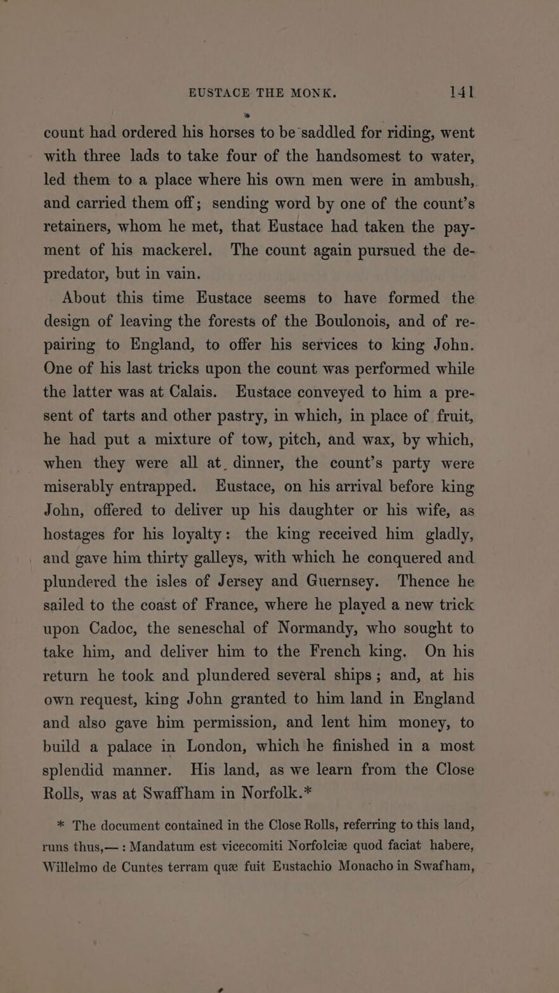 count had ordered his horses to be saddled for riding, went with three lads to take four of the handsomest to water, led them to a place where his own men were in ambush,. and carried them off; sending word by one of the count’s retainers, whom he met, that Eustace had taken the pay- ment of his mackerel. The count again pursued the de- predator, but in vain. About this time Eustace seems to have formed the design of leaving the forests of the Boulonois, and of re- pairing to England, to offer his services to king John. One of his last tricks upon the count was performed while the latter was at Calais. Eustace conveyed to him a pre- sent of tarts and other pastry, in which, in place of fruit, he had put a mixture of tow, pitch, and wax, by which, when they were all at. dinner, the count’s party were miserably entrapped. Eustace, on his arrival before king John, offered to deliver up his daughter or his wife, as hostages for his loyalty: the king received him gladly, _ and gave him thirty galleys, with which he conquered and plundered the isles of Jersey and Guernsey. Thence he sailed to the coast of France, where he played a new trick upon Cadoc, the seneschal of Normandy, who sought to take him, and deliver him to the French king. On his return he took and plundered several ships; and, at his own request, king John granted to him land in England and also gave him permission, and lent him money, to build a palace in London, which he finished in a most splendid manner. His land, as we learn from the Close Rolls, was at Swaffham in Norfolk.* * The document contained in the Close Rolls, referring to this land, runs thus,— : Mandatum est vicecomiti Norfolciz quod faciat habere, Willelmo de Cuntes terram que fuit Eustachio Monacho in Swafham,