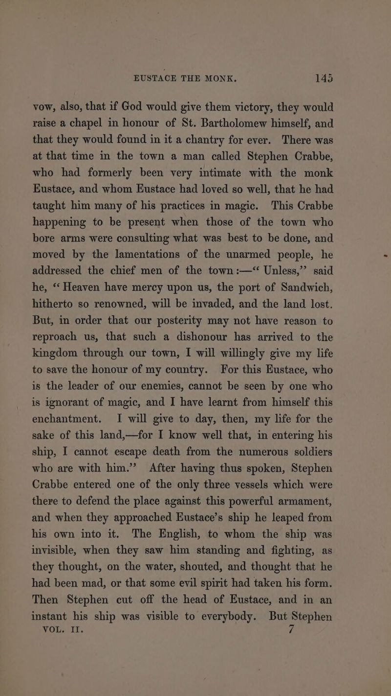 vow, also, that if God would give them victory, they would raise a chapel in honour of St. Bartholomew himself, and that they would found in it a chantry for ever. There was at that time in the town a man called Stephen Crabbe, who had formerly been very intimate with the monk Eustace, and whom Eustace had loved so well, that he had taught him many of his practices in magic. This Crabbe happening to be present when those of the town who bore arms were consulting what was best to be done, and moved by the lamentations of the unarmed people, he addressed the chief men of the town :—‘ Unless,” said he, ‘‘ Heaven have mercy upon us, the port of Sandwich, hitherto so renowned, will be invaded, and the land lost. But, in order that our posterity may not have reason to reproach us, that such a dishonour has arrived to the kingdom through our town, I will willingly give my life to save the honour of my country. For this Eustace, who is the leader of our enemies, cannot be seen by one who is ignorant of magic, and I have learnt from himself this enchantment. I will give to day, then, my life for the sake of this land,—for I know well that, in entering his ship, I cannot escape death from the numerous soldiers who are with him.” After having thus spoken, Stephen Crabbe entered one of the only three vessels which were there to defend the place against this powerful armament, and when they approached Eustace’s ship he leaped from his own into it. The English, te whom the ship was invisible, when they saw him standing and fighting, as they thought, on the water, shouted, and thought that he had been mad, or that some evil spirit had taken his form. Then Stephen cut off the head of Eustace, and in an instant his ship was visible to everybody. But Stephen