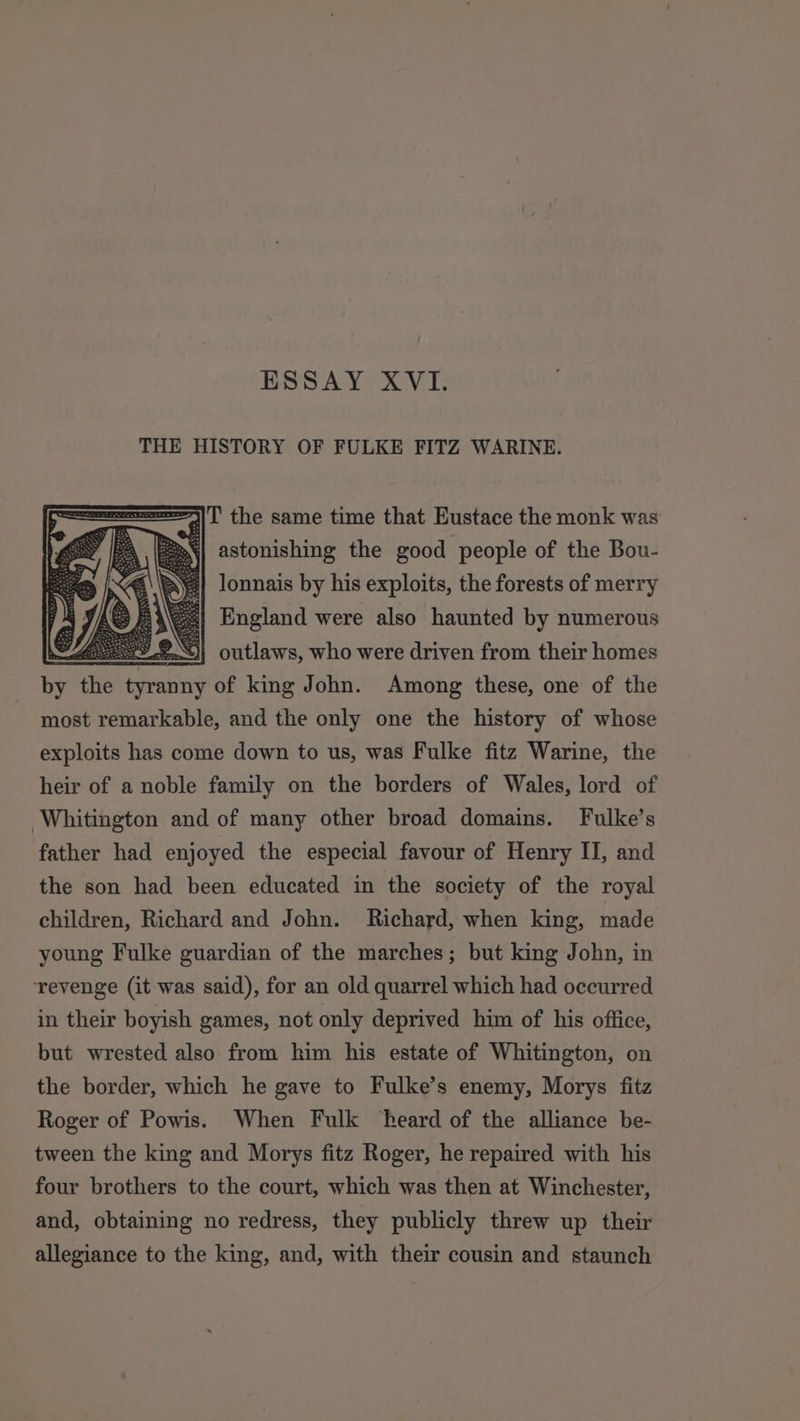 ESSAY XVI. THE HISTORY OF FULKE FITZ WARINE. =|T' the same time that Eustace the monk was §| astonishing the good people of the Bou- Jonnais by his exploits, the forests of merry England were also haunted by numerous =&lt;)]} outlaws, who were driven from their homes ae the rs of king John. Among these, one of the most remarkable, and the only one the history of whose exploits has come down to us, was Fulke fitz Warine, the heir of a noble family on the borders of Wales, lord of Whitington and of many other broad domains. Fulke’s father had enjoyed the especial favour of Henry II, and the son had been educated in the society of the royal children, Richard and John. Richard, when king, made young Fulke guardian of the marches; but king John, in revenge (it was said), for an old quarrel which had occurred in their boyish games, not only deprived him of his office, but wrested also from him his estate of Whitington, on the border, which he gave to Fulke’s enemy, Morys fitz Roger of Powis. When Fulk heard of the alliance be- tween the king and Morys fitz Roger, he repaired with his four brothers to the court, which was then at Winchester, and, obtaining no redress, they publicly threw up their allegiance to the king, and, with their cousin and staunch