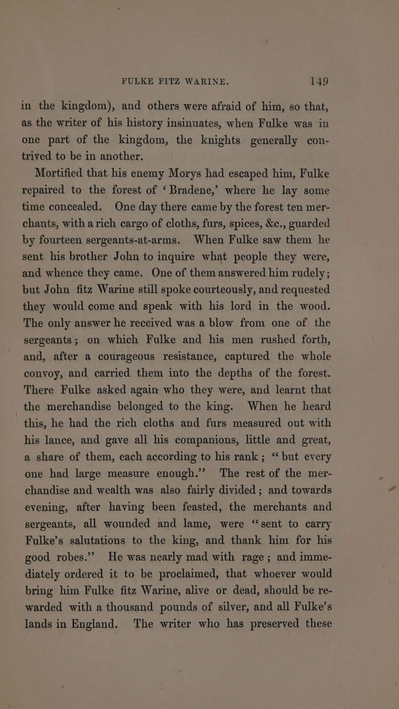 in the kingdom), and others were afraid of him, so that, as the writer of his history insinuates, when Fulke was in one part of the kingdom, the knights generally con- trived to be in another. Mortified that his enemy Morys had escaped him, Fulke repaired to the forest of ‘ Bradene,’ where he lay some time concealed. One day there came by the forest ten mer- chants, with arich cargo of cloths, furs, spices, &amp;c., guarded by fourteen sergeants-at-arms. When Fulke saw them he sent his brother John to inquire what people they were, and whence they came. One of them answered him rudely ; but John fitz Warine still spoke courteously, and requested they would come and speak with his lord in the wood. The only answer he received was a blow from one of the sergeants; on which Fulke and his men rushed forth, and, after a courageous resistance, captured the. whole convoy, and carried them into the depths of the forest. There Fulke asked again who they were, and learnt that the merchandise belonged to the king. When he heard | this, he had the rich cloths and furs measured out with his lance, and gave all his companions, little and great, a share of them, each according to his rank; ‘ but every one had large measure enough.’ ‘The rest of the mer- chandise and wealth was also fairly divided; and towards evening, after having been feasted, the merchants and sergeants, all wounded and lame, were “sent to carry Fulke’s salutations to the king, and thank him for his good robes.” He was nearly mad with rage; and imme- diately ordered it to be proclaimed, that whoever would bring him Fulke fitz Warine, alive or dead, should be re- warded with a thousand pounds of silver, and all Fulke’s lands in England. The writer who has preserved these