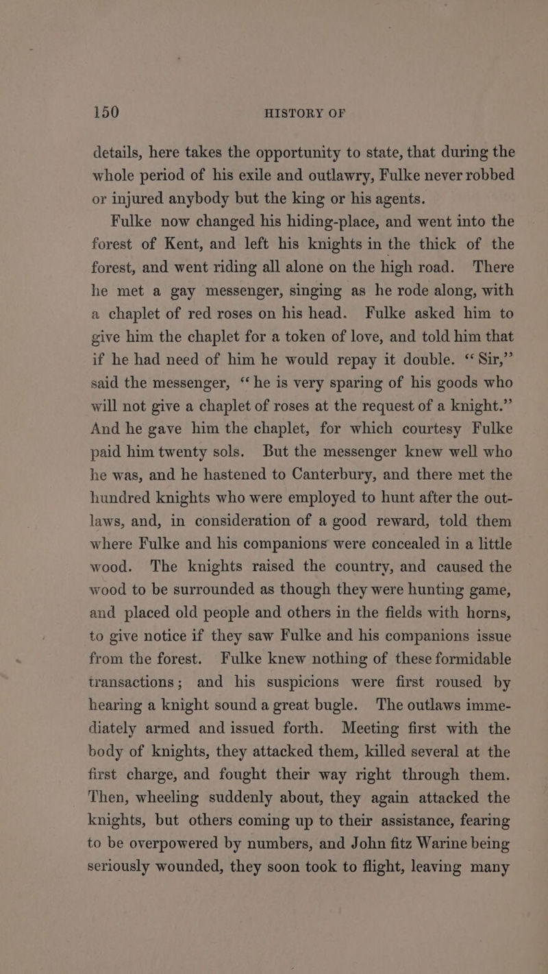 details, here takes the opportunity to state, that during the whole period of his exile and outlawry, Fulke never robbed or injured anybody but the king or his agents. Fulke now changed his hiding-place, and went into the forest of Kent, and left his knights in the thick of the forest, and went riding all alone on the high road. There he met a gay messenger, singing as he rode along, with a chaplet of red roses on his head. Fulke asked him to give him the chaplet for a token of love, and told him that if he had need of him he would repay it double. “Sir,” said the messenger, ‘‘ he is very sparing of his goods who will not give a chaplet of roses at the request of a knight.” And he gave him the chaplet, for which courtesy Fulke paid him twenty sols. But the messenger knew well who he was, and he hastened to Canterbury, and there met the hundred knights who were employed to hunt after the out- laws, and, in consideration of a good reward, told them where Fulke and his companions were concealed in a little wood. The knights raised the country, and caused the wood to be surrounded as though they were hunting game, and placed old people and others in the fields with horns, to give notice if they saw Fulke and his companions issue from the forest. Fulke knew nothing of these formidable transactions; and his suspicions were first roused by hearing a knight sound a great bugle. The outlaws imme- diately armed and issued forth. Meeting first with the body of knights, they attacked them, killed several at the first charge, and fought their way right through them. Then, wheeling suddenly about, they again attacked the knights, but others coming up to their assistance, fearing to be overpowered by numbers, and John fitz Warine being seriously wounded, they soon took to flight, leaving many