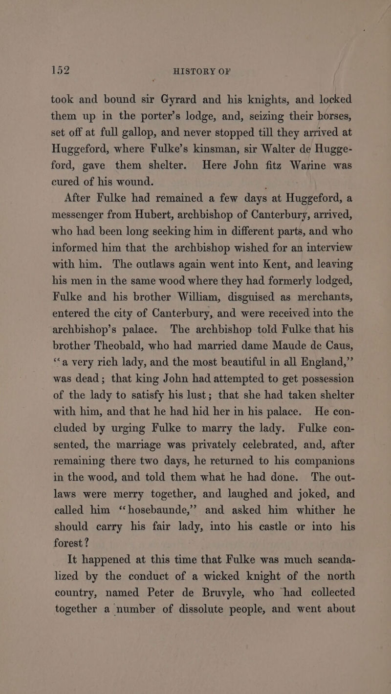 took and bound sir Gyrard and his knights, and locked them up in the porter’s lodge, and, seizing their horses, set off at full gallop, and never stopped till they arrived at Huggeford, where Fulke’s kinsman, sir Walter de Hugge- ford, gave them shelter. Here John fitz Warine was cured of his wound. After Fulke had remained a few days at Huppaford, a messenger from Hubert, archbishop of Canterbury, arrived, who had been long seeking him in different parts, and who informed him that the archbishop wished for an interview with him. The outlaws again went into Kent, and leaving his men in the same wood where they had formerly lodged, Fulke and his brother William, disguised as merchants, entered the city of Canterbury, and were received into the archbishop’s palace. The archbishop told Fulke that his brother Theobald, who had married dame Maude de Caus, “a very rich lady, and the most beautiful in all England,” was dead; that king John had attempted to get possession of the lady to satisfy his lust; that she had taken shelter with him, and that he had hid her in his palace. He con- cluded by urging Fulke to marry the lady. Fulke con- sented, the marriage was privately celebrated, and, after remaining there two days, he returned to his companions in the wood, and told them what he had done. The out- laws were merry together, and laughed and joked, and called him ‘‘hosebaunde,’” and asked him whither he should carry his fair lady, into his castle or into his forest ? It happened at this time that Fulke was much scanda- lized by the conduct of a wicked knight of the north country, named Peter de Bruvyle, who had collected together a number of dissolute people, and went about