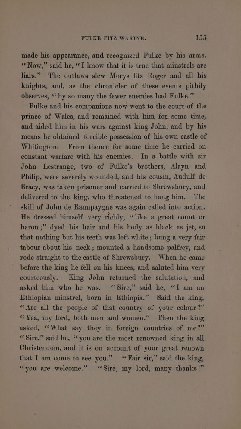 made his appearance, and recognized Fulke by his arms. ‘“Now,” said he, “I know that it is true that minstrels are liars.” The outlaws slew Morys fitz Roger and all his knights, and, as the chronicler of these events pithily observes, ‘ by so many the fewer enemies had Fulke.” _ Fulke and his companions now went to the court of the prince of Wales, and remained with him for some time, and aided him in his wars against king John, and by his means he obtained forcible possession of his own castle of Whitington. From thence for some time he carried on constant warfare with his enemies. In a battle with sir John Lestrange, two of Fulke’s brothers, Alayn and Philip, were severely wounded, and his cousin, Audulf de Bracy, was taken prisoner and carried to Shrewsbury, and delivered to the king, who threatened to hang him. The skill of John de Raunpaygne was again called into action. He dressed himself very richly, “like a great count or baron ;” dyed his hair and his body as black as jet, so that nothing but his teeth was left white ; hung a very fair tabour about his neck; mounted a handsome palfrey, and rode straight to the castle of Shrewsbury. When he came before the king he fell on his knees, and saluted him very courteously. King John returned the salutation, and asked him who he was. “Sire,” said he, “I am an Ethiopian minstrel, born in Ethiopia.” Said the king, “Are all the people of that country of your colour?” “Yea, my lord, both men and women.” Then the king asked, ‘“‘What say they in foreign countries of me?” “Sire,” said he, ‘‘ you are the most renowned king in all Christendom, and it is on account of your great renown that I am come to see you.” “Fair sir,” said the king, ‘“you are welcome.” ‘Sire, my lord, many thanks!”