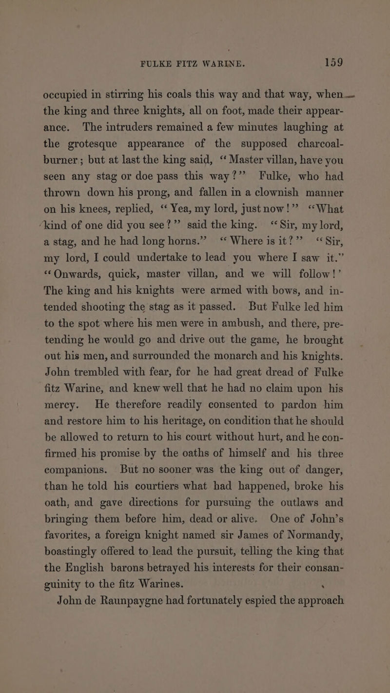 occupied in stirring his coals this way and that way, when — the king and three knights, all on foot, made their appear- ance. ‘The intruders remained a few minutes laughing at the grotesque appearance of the supposed charcoal- burner ; but at last the king said, “ Master villan, have you seen any stag or doe pass this way?” Fulke, who had thrown down his prong, and fallen in a clownish manner on his knees, replied, ‘‘ Yea, my lord, justnow!” ‘‘What ‘kind of one did you see?” said the king. ‘Sir, my lord, a stag, and he had long horns.” ‘‘ Where isit?”’ &lt;&lt; Sir, my lord, I could undertake to lead you where I saw it.” ‘‘Onwards, quick, master villan, and we will follow!’ The king and his knights were armed with bows, and in- tended shooting the stag as it passed. But Fulke led him to the spot where his men were in ambush, and there, pre- tending he would go and drive out the game, he brought out his men, and surrounded the monarch and his knights. John trembled with fear, for he had great dread of Fulke fitz Warine, and knew well that he had no claim upon his mercy. He therefore readily consented to pardon him and restore him to his heritage, on condition that he should be allowed to return to his court without hurt, and he con- firmed his promise by the oaths of himself and his three companions. But no sooner was the king out of danger, than he told his courtiers what had happened, broke his oath, and gave directions for pursuing the outlaws and bringing them before him, dead or alive. One of John’s favorites, a foreign knight named sir James of Normandy, boastingly offered to lead the pursuit, telling the king that the English barons betrayed his interests for their consan- guinity to the fitz Warines. ‘ John de Raunpaygne had fortunately espied the approach