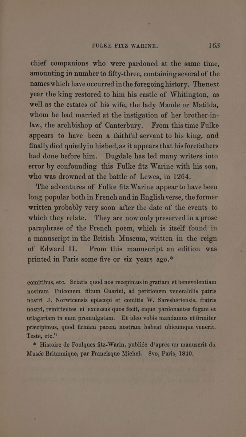 chief companions who were pardoned at the same time, amounting in number to fifty-three, containing several of the nameswhich have occurred inthe foregoing history. Thenext year the king restored to him his castle of Whitington, as well as the estates of his wife, the lady Maude or Matilda, whom he had married at the instigation of her brother-in- law, the archbishop of Canterbury. From this time Fulke appears to have been a faithful servant to his king, and finally died quietlyin hisbed, as it appears that his forefathers had done before him. Dugdale has led many writers into error by confounding this Fulke fitz Warine with his son, who was drowned at the battle of Lewes, in 1264. The adventures of Fulke fitz Warine appear to have been long popular both in French and in English verse, the former written probably very soon after the date of the events to which they relate. They are now only preserved in a prose paraphrase of the French poem, which is itself found in a manuscript in the British Museum, written in the reign of Edward II. From this manuscript an edition was printed in Paris some five or six years ago.* comitibus, etc. Sciatis quod nos recepimus in gratiam et benevolentiam nostram Fulconem filium Guarini, ad petitionem venerabilis patris nostri J. Norwicensis episcopi et comitis W. Saresberiensis, fratris nostri, remittentes ei excessus quos fecit, eique pardonantes fugam et utlagariam in eum promulgatam. Et ideo vobis mandamus et firmiter precipimus, quod firmam pacem nostram habeat ubicumque venerit. Teste, etc.” * Histoire de Foulques fitz-Warin, publiée d’aprés un manuscrit du Musée Britannique, par Francisque Michel. 8vo, Paris, 1840.