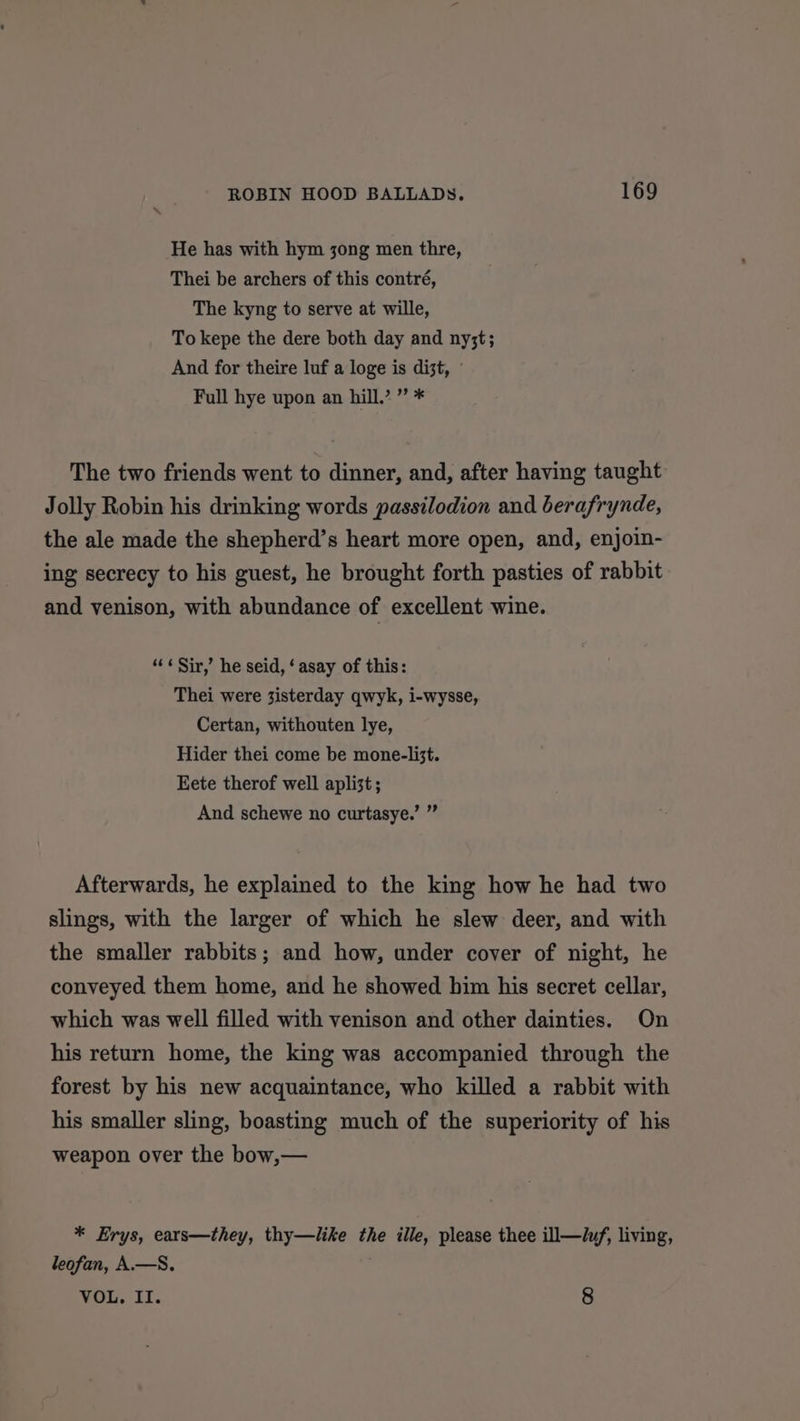 He has with hym jong men thre, Thei be archers of this contré, The kyng to serve at wille, To kepe the dere both day and ny;t; And for theire luf a loge is dist, © Full hye upon an hill.’ ” * The two friends went to dinner, and, after having taught Jolly Robin his drinking words passilodion and berafrynde, the ale made the shepherd’s heart more open, and, enjoin- ing secrecy to his guest, he brought forth pasties of rabbit and venison, with abundance of excellent wine. ‘«¢ Sir,’ he seid, ‘ asay of this: Thei were 3isterday qwyk, i-wysse, Certan, withouten lye, Hider thei come be mone-list. Eete therof well apli3t ; And schewe no curtasye.’ ” Afterwards, he explained to the king how he had two slings, with the larger of which he slew deer, and with the smaller rabbits; and how, under cover of night, he conveyed them home, and he showed him his secret cellar, which was well filled with venison and other dainties. On his return home, the king was accompanied through the forest by his new acquaintance, who killed a rabbit with his smaller sling, boasting much of the superiority of his weapon over the bow,— * Erys, ears—they, thy—like the ille, please thee ill—i/, living, leofan, A.—S. VOL. II. 8