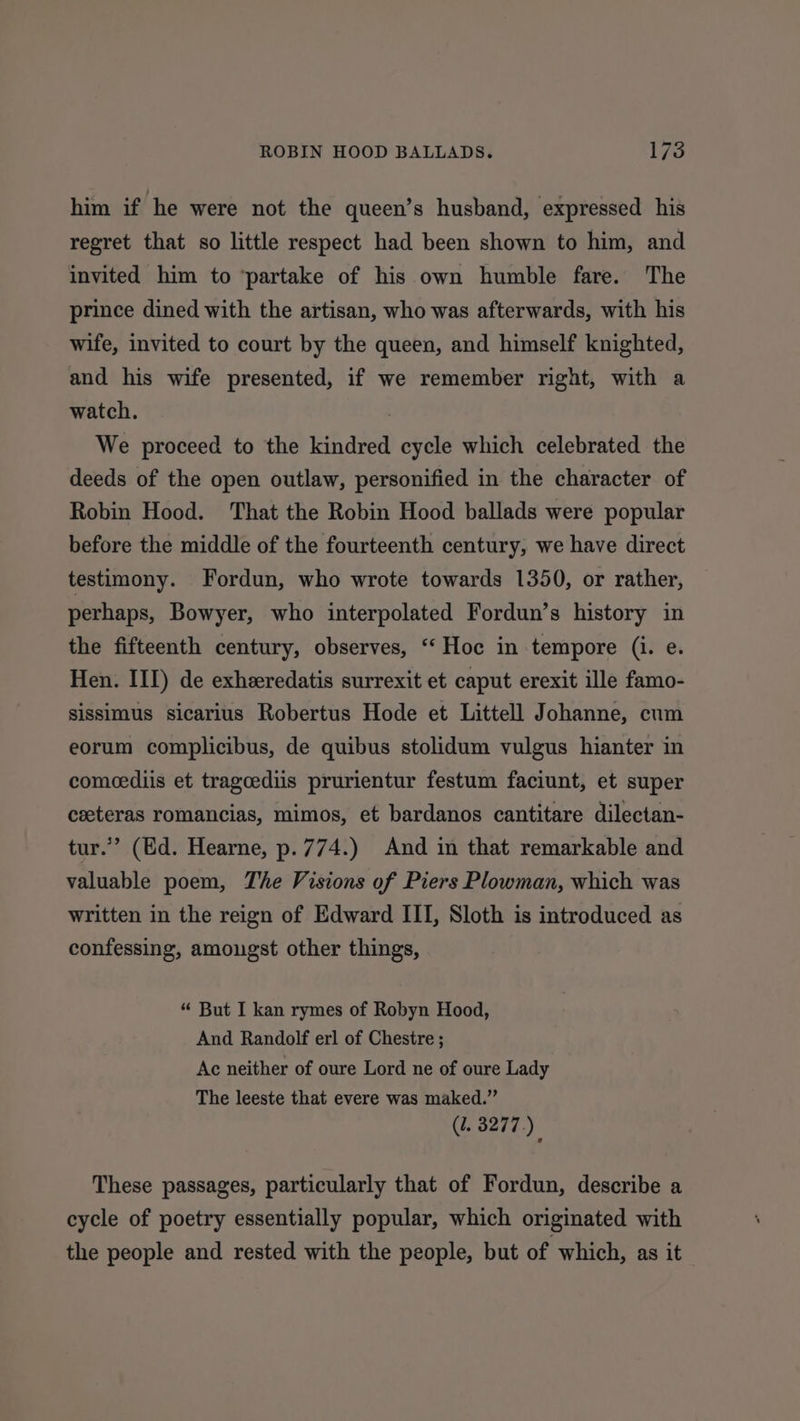 him if he were not the queen’s husband, expressed his regret that so little respect had been shown to him, and invited him to ‘partake of his own humble fare. The prince dined with the artisan, who was afterwards, with his wife, invited to court by the queen, and himself knighted, and his wife presented, if we remember right, with a watch. | We proceed to the kindred cycle which celebrated the deeds of the open outlaw, personified in the character of Robin Hood. That the Robin Hood ballads were popular before the middle of the fourteenth century, we have direct testimony. fFordun, who wrote towards 1350, or rather, perhaps, Bowyer, who interpolated Fordun’s history in the fifteenth century, observes, “‘ Hoc in tempore (i. e. Hen. III) de exheredatis surrexit et caput erexit ille famo- sissimus sicarius Robertus Hode et Littell Johanne, cum eorum complicibus, de quibus stolidum vulgus hianter in comcediis et tragcediis prurientur festum faciunt, et super ceeteras romancias, mimos, et bardanos cantitare dilectan- tur.”’ (Ed. Hearne, p. 774.) And in that remarkable and valuable poem, The Visions of Piers Plowman, which was written in the reign of Edward III, Sloth is introduced as confessing, amougst other things, “ But I kan rymes of Robyn Hood, And Randolf erl of Chestre ; Ac neither of oure Lord ne of oure Lady The leeste that evere was maked.”’ (2. 3277.) These passages, particularly that of Fordun, describe a cycle of poetry essentially popular, which originated with the people and rested with the people, but of which, as it