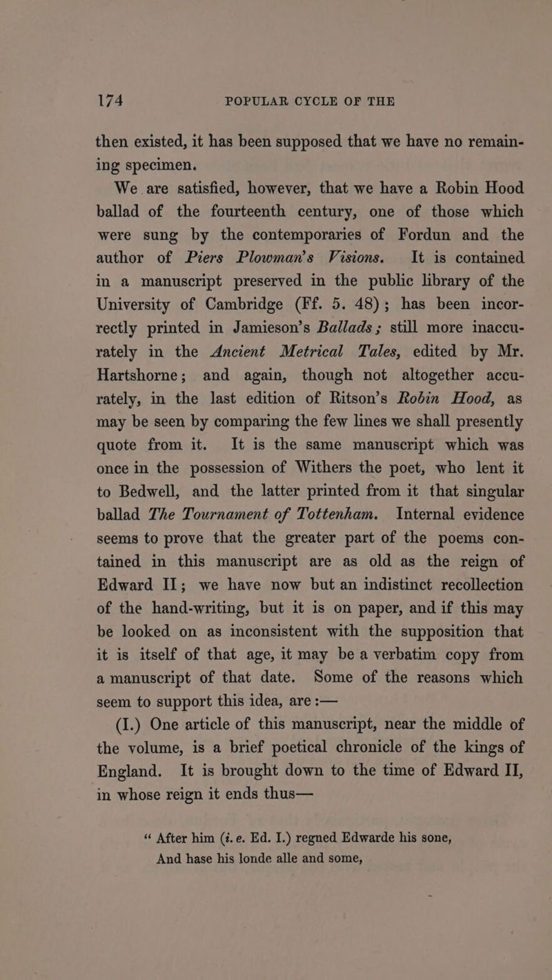 then existed, it has been supposed that we have no remain- ing specimen. We are satisfied, however, that we have a Robin Hood ballad of the fourteenth century, one of those which were sung by the contemporaries of Fordun and the author of Piers Plowman’s Visions. It is contained in a manuscript preserved in the public library of the University of Cambridge (Ff. 5. 48); has been incor- rectly printed in Jamieson’s Ballads ; still more inaccu- rately in the Ancient Metrical Tales, edited by Mr. Hartshorne; and again, though not altogether accu- rately, in the last edition of Ritson’s Robin Hood, as may be seen by comparing the few lines we shall presently quote from it. It is the same manuscript which was once in the possession of Withers the poet, who lent it to Bedwell, and the latter printed from it that singular ballad The Tournament of Tottenham. Internal evidence seems to prove that the greater part of the poems con- tained in this manuscript are as old as the reign of Edward II; we have now but an indistinct recollection of the hand-writing, but it is on paper, and if this may be looked on as inconsistent with the supposition that it is itself of that age, it may be a verbatim copy from a manuscript of that date. Some of the reasons which seem to support this idea, are :— (I.) One article of this manuscript, near the middle of the volume, is a brief poetical chronicle of the kings of England. It is brought down to the time of Edward II, in whose reign it ends thus— “ After him (#.e. Ed. I.) regned Edwarde his sone, And hase his londe alle and some,