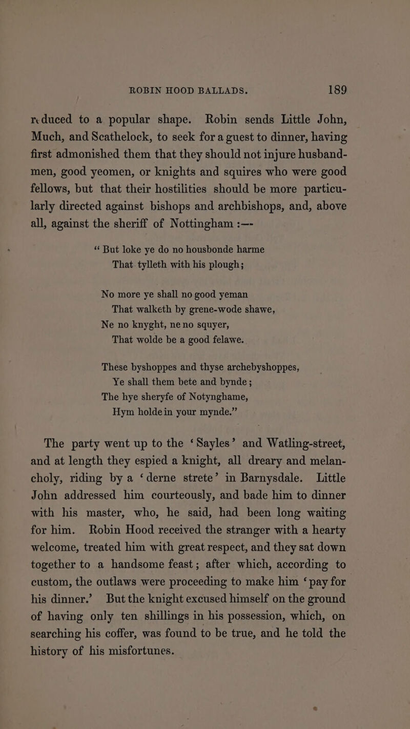 reduced to a popular shape. Robin sends Little John, Much, and Scathelock, to seek for a guest to dinner, having first admonished them that they should not injure husband- men, good yeomen, or knights and squires who were good fellows, but that their hostilities should be more particu- larly directed against bishops and archbishops, and, above all, against the sheriff of Nottingham :—- ‘‘ But loke ye do no housbonde harme That. tylleth with his plough; No more ye shall no good yeman That walketh by grene-wode shawe, Ne no knyght, ne no squyer, That wolde be a good felawe. These byshoppes and thyse archebyshoppes, Ye shall them bete and bynde ; The hye sheryfe of Notynghame, Hym holdein your mynde.” The party went up to the ‘Sayles’ and Watling-street, and at length they espied a knight, all dreary and melan- choly, riding by a ‘derne strete’ in Barnysdale. Little John addressed him courteously, and bade him to dinner with his master, who, he said, had been long waiting for him. Robin Hood received the stranger with a hearty welcome, treated him with great respect, and they sat down together to a handsome feast; after which, according to custom, the outlaws were proceeding to make him ‘ pay for his dinner.’ But the knight excused himself on the ground of having only ten shillings in his possession, which, on searching his coffer, was found to be true, and he told the history of his misfortunes.