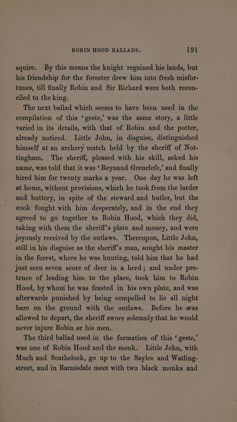 squire. By this means the knight regained his lands, but his friendship for the forester drew him into fresh misfor- tunes, till finally Robin and Sir Richard were both recon- ciled to the king. The next ballad which seems to have been used in the compilation of this ‘geste,’ was the same story, a little varied in its details, with that of Robin and the potter, already noticed. Little John, in disguise, distinguished himself at an archery match held by the sheriff of Not- tingham. The sheriff, pleased with his skill, asked his name, was told that it was ‘ Reynaud Grenelefe,’ and finally hired him for twenty marks a year. One day he was left at home, without provisions, which he took from the larder and buttery, in spite of the steward and butler, but the cook fought with him desperately, and in the end they agreed to go together to Robin Hood, which they did, taking with them the sheriff’s plate and money, and were joyously received by the outlaws. Thereupon, Little John, ~ still in his disguise as the sheriff’s man, sought his master in the forest, where he was hunting, told him that he had just seen seven score of deer in a herd; and under pre- tence of leading him to the place, took him to Robin Hood, by whom he was feasted in his own plate, and was afterwards punished by being compelled to lie all night bare on the ground with the outlaws. Before he «was allowed to depart, the sheriff swore solemnly that he would never injure Robin or his men. The third ballad used in the formation of this ‘ geste,’ was one of Robin Hood and the monk. Little John, with Much and Scathelock, go up to the Sayles and Watling- street, and in Barnisdale meet with two black monks and