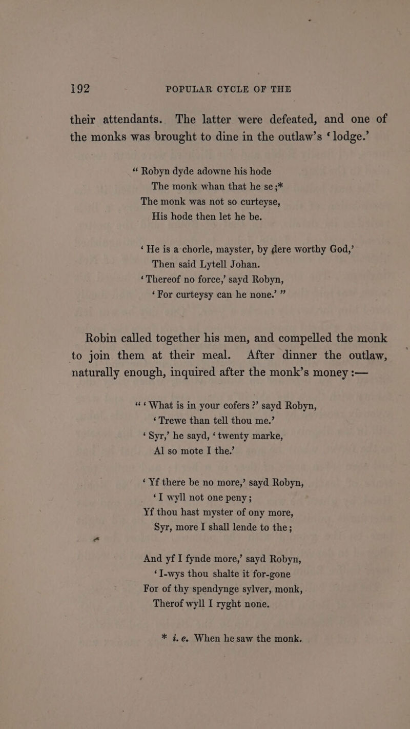 their attendants. The latter were defeated, and one of the monks was brought to dine in the outlaw’s ‘ lodge.’ “ Robyn dyde adowne his hode The monk whan that he se ;* The monk was not so curteyse, His hode then let he be. ‘He is a chorle, mayster, by dere worthy God,’ Then said Lytell Johan. ‘Thereof no force,’ sayd Robyn, ‘For curteysy can he none.’ ” Robin called together his men, and compelled the monk to join them at their meal. After dinner the outlaw, naturally enough, inquired after the monk’s money :— ‘“« ¢ What is in your cofers ?’ sayd Robyn, ‘Trewe than tell thou me.’ ‘Syr,’ he sayd, ‘twenty marke, Al so mote I the.’ ‘ Yf there be no more,’ sayd Robyn, ‘I wyll not one peny; Yf thou hast myster of ony more, Syr, more I shall lende to the; And yf I fynde more,’ sayd Robyn, ‘I-wys thou shalte it for-gone For of thy spendynge sylver, monk, Therof wyll I ryght none. * 7.e, When he saw the monk.