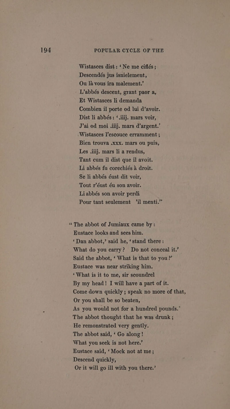 Wistasces dist : ‘Ne me ciflés ; Descendés jus isnielement, Ou la vous ira malement.’ L’abbés descent, grant paor a, Et Wistasces li demanda Combien il porte od lui d’avoir. Dist li abbés: ‘.iiij. mars voir, Wistasces l’escouce erramment ; Bien trouva .xxx. mars ou puis, Les .iiij. mars li a rendus, Tant cum il dist que il avoit. Li abbés fu corechiés a droit. Se li abbés éust dit voir, Tout r’éust éu son avoir. Liabbés son avoir perdi Pour tant seulement ’il menti.” “ The abbot of Jumiaux came by : Eustace looks and sees him. ‘Dan abbot,’ said he, ‘ stand there: What do you carry? Do not conceal it.’ Said the abbot, ‘ What is that to you?’ Eustace was near striking him. ‘What is it to me, sir scoundrel By my head! I will have a part of it. Come down quickly ; speak no more of that, Or you shall be so beaten, As you would not for a hundred pounds.’ The abbot thought that he was drunk ; He remonstrated very gently. The abbot said, ‘ Go along! What you seek is not here.’ Eustace said, ‘Mock not at me; Descend quickly, Or it will go ill with you there.’