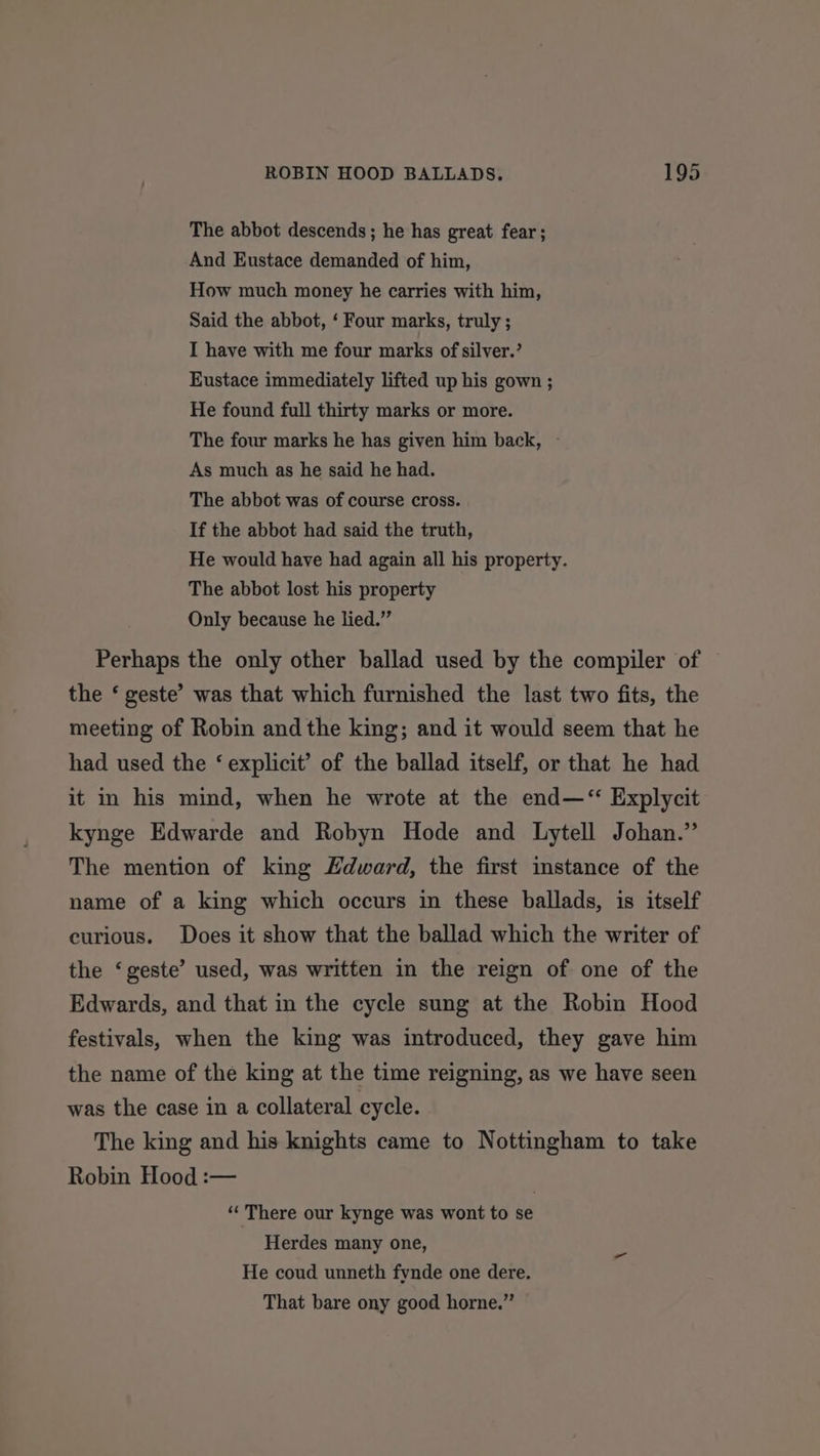 The abbot descends; he has great fear; And Eustace demanded of him, How much money he carries with him, Said the abbot, ‘ Four marks, truly ; I have with me four marks of silver.’ Eustace immediately lifted up his gown ; He found full thirty marks or more. The four marks he has given him back, ~ As much as he said he had. The abbot was of course cross. If the abbot had said the truth, He would have had again all his property. The abbot lost his property Only because he lied.” Perhaps the only other ballad used by the compiler of the ‘ geste’ was that which furnished the last two fits, the meeting of Robin and the king; and it would seem that he had used the ‘ explicit’ of the ballad itself, or that he had it in his mind, when he wrote at the end—“ Explycit kynge Edwarde and Robyn Hode and Lytell Johan.” The mention of king Edward, the first imstance of the name of a king which occurs in these ballads, is itself curious. Does it show that the ballad which the writer of the ‘geste’ used, was written in the reign of one of the Edwards, and that in the cycle sung at the Robin Hood festivals, when the king was introduced, they gave him the name of the king at the time reigning, as we have seen was the case in a collateral cycle. The king and his knights came to Nottingham to take Robin Hood :— | ‘‘ There our kynge was wont to se Herdes many one, He coud unneth fynde one dere. That bare ony good horne.”’