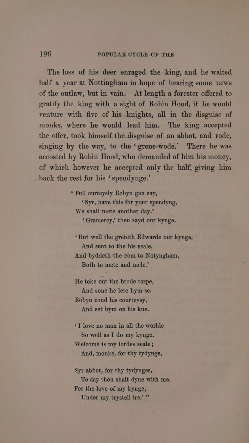 The loss of his deer enraged the king, and he waited half a year at Nottingham in hope of hearing some news of the outlaw, but in vain. At length a forester offered to gratify the king with a sight of Robin Hood, if he would venture with five of his. knights, all in the disguise of monks, where he would lead him. The king accepted the offer, took himself the. disguise of an abbot, and rode, singing by the way, to the ‘ grene-wode.’ There he was accosted by Robin Hood, who demanded of him his money, of which however he accepted only the half, giving him back the rest for his ‘ spendynge.’ “ Full curteysly Robyn gan say, ‘Syr, have this for your spendyng, We shall mete another day.’ ‘Gramercy,’ then sayd our kynge. ‘But well the greteth Edwarde our kynge, And sent to the his seale, And byddeth the com to Notyngham, Both to mete and mele.’ He toke out the brode tarpe, And sone he lete hym se. Robyn coud his courteysy, And set hym on his kne. ‘T love no man in all the worlde So well as I do my kynge. Welcome is my lordes seale ; And, monke, for thy tydynge, Syr abbot, for thy tydynges, To day thou shalt dyne with me, © For the love of my kynge, Under my trystell tre.’ ”