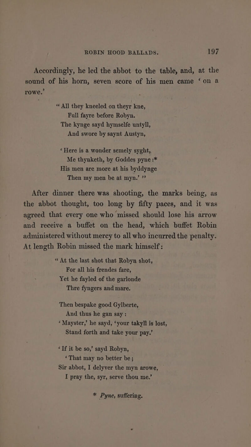 Accordingly, he led the abbot to the table, and, at the sound of his horn, seven score of his men came ‘on a rowe.’ “ All they kneeled on theyr kne, Full fayre before Robyn. The kynge sayd hymselfe untyll, And swore by saynt Austyn, ‘ Here is a wonder semely syght, Me thynketh, by Goddes pyne :* His men are more at his byddynge Then my men be at myn.’ de After dinner there was shooting, the marks being, as the abbot thought, too long by fifty paces, and it was agreed that every one who missed should lose his arrow and receive a buffet on the head, which buffet Robin administered without mercy to all who incurred the penalty. At length Robin missed the mark himself: “ At the last shot that Robyn shot, For all his frendes fare, Yet he fayled of the garlonde Thre fyngers and mare. Then bespake good Gylberte, And thus he gan say: ‘Mayster,’ he sayd, ‘your takyll is lost, Stand forth and take your pay.’ ‘If it be so,’ sayd Robyn, ‘ That may no better be; Sir abbot, I delyver the myn arowe, — I pray the, syr, serve thou me.’ * Pyne, suffering.