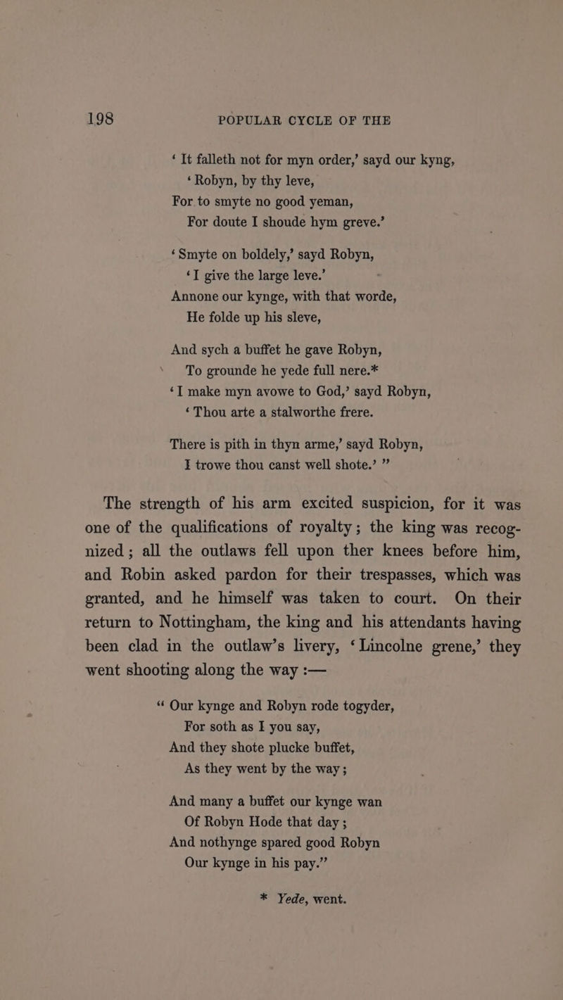 ‘ It falleth not for myn order,’ sayd our kyng, ‘ Robyn, by thy leve, For to smyte no good yeman, For doute I shoude hym greve.’ ‘Smyte on boldely,’ sayd Robyn, ‘T give the large leve.’ Annone our kynge, with that worde, He folde up his sleve, And sych a buffet he gave Robyn, To grounde he yede full nere.* ‘I make myn avowe to God,’ sayd Robyn, ‘ Thou arte a stalworthe frere. There is pith in thyn arme,’ sayd Robyn, I trowe thou canst well shote.’ ” The strength of his arm excited suspicion, for it was one of the qualifications of royalty; the king was recog- nized ; all the outlaws fell upon ther knees before him, and Robin asked pardon for their trespasses, which was granted, and he himself was taken to court. On their return to Nottingham, the king and his attendants having been clad in the outlaw’s livery, ‘Lincolne grene,’ they went shooting along the way :— “ Our kynge and Robyn rode togyder, For soth as I you say, And they shote plucke buffet, As they went by the way ; And many a buffet our kynge wan Of Robyn Hode that day ; And nothynge spared good Robyn Our kynge in his pay.” * Yede, went.