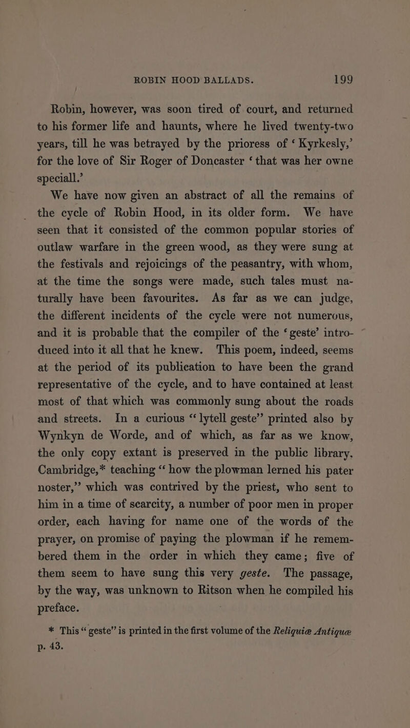 Robin, however, was soon tired of court, and returned to his former life and haunts, where he lived twenty-two years, till he was betrayed by the prioress of ‘ Kyrkesly,’ for the love of Sir Roger of Doncaster ‘ that was her owne speciall.’ We have now given an abstract of all the remains of the cycle of Robin Hood, in its older form. We have seen that it consisted of the common popular stories of outlaw warfare in the green wood, as they were sung at the festivals and rejoicings of the peasantry, with whom, at the time the songs were made, such tales must na- turally have been favourites. As far as we can judge, the different incidents of the cycle were not numervus, and it is probable that the compiler of the ‘ geste’ intro- duced into it all that he knew. This poem, indeed, seems at the period of its publication to have been the grand representative of the cycle, and to have contained at least most of that which was commonly sung about the roads and streets. In a curious “ lytell geste” printed also by Wynkyn de Worde, and of which, as far as we know, the only copy extant is preserved in the public library. Cambridge,* teaching ‘‘ how the plowman lerned his pater noster,” which was contrived by the priest, who sent to him in a time of searcity, a number of poor men in proper order, each having for name one of the words of the prayer, on promise of paying the plowman if he remem- bered them in the order in which they came; five of them seem to have sung this very geste. The passage, by the way, was unknown to Ritson when he compiled his preface. * This “ geste” is printed in the first volume of the Religuie Antique p. 43.